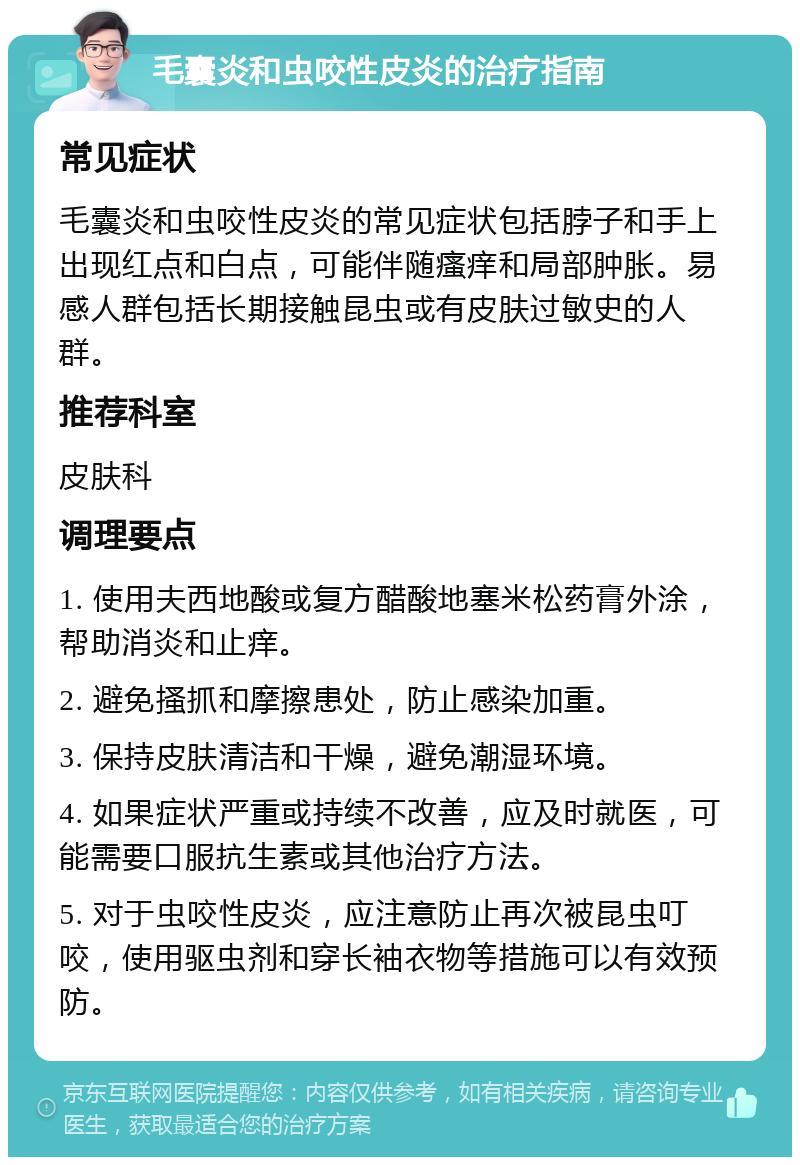 毛囊炎和虫咬性皮炎的治疗指南 常见症状 毛囊炎和虫咬性皮炎的常见症状包括脖子和手上出现红点和白点，可能伴随瘙痒和局部肿胀。易感人群包括长期接触昆虫或有皮肤过敏史的人群。 推荐科室 皮肤科 调理要点 1. 使用夫西地酸或复方醋酸地塞米松药膏外涂，帮助消炎和止痒。 2. 避免搔抓和摩擦患处，防止感染加重。 3. 保持皮肤清洁和干燥，避免潮湿环境。 4. 如果症状严重或持续不改善，应及时就医，可能需要口服抗生素或其他治疗方法。 5. 对于虫咬性皮炎，应注意防止再次被昆虫叮咬，使用驱虫剂和穿长袖衣物等措施可以有效预防。