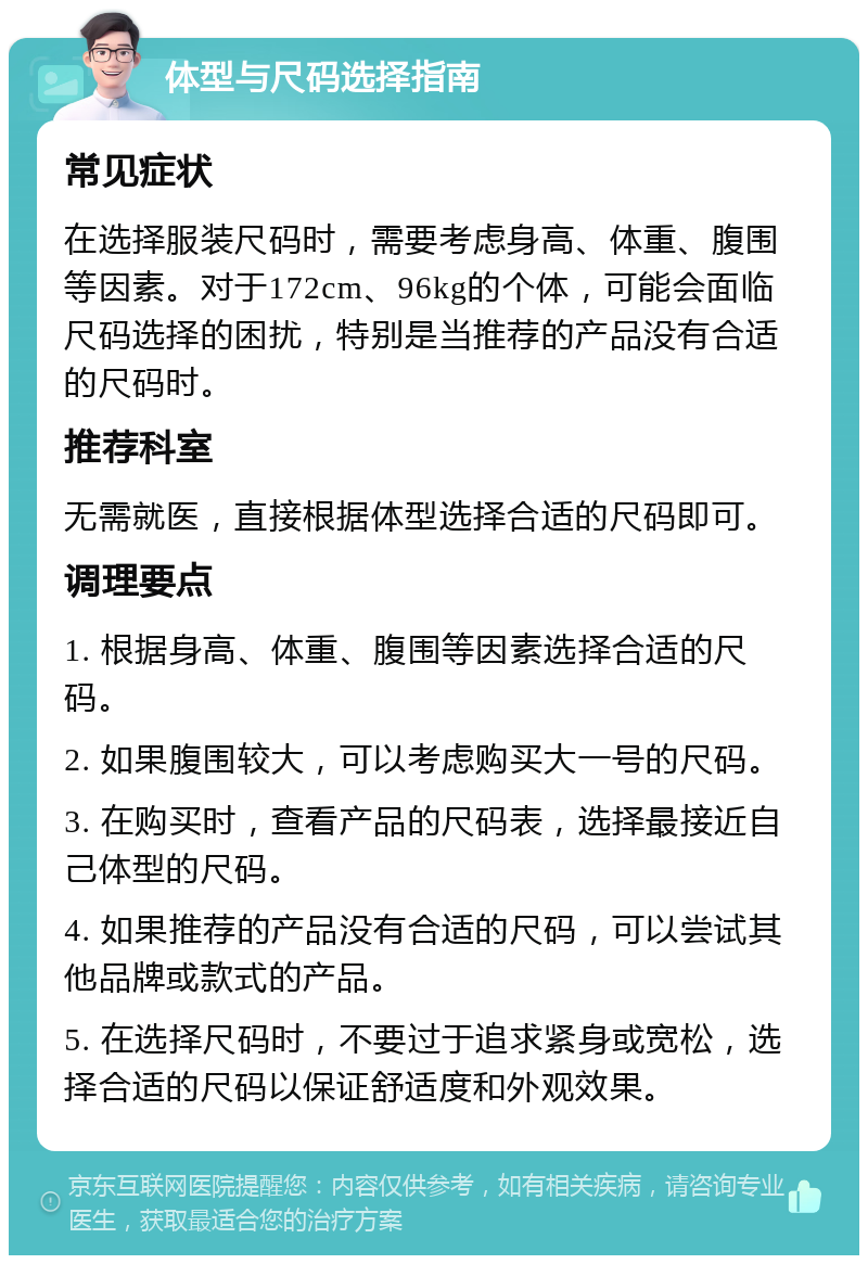 体型与尺码选择指南 常见症状 在选择服装尺码时，需要考虑身高、体重、腹围等因素。对于172cm、96kg的个体，可能会面临尺码选择的困扰，特别是当推荐的产品没有合适的尺码时。 推荐科室 无需就医，直接根据体型选择合适的尺码即可。 调理要点 1. 根据身高、体重、腹围等因素选择合适的尺码。 2. 如果腹围较大，可以考虑购买大一号的尺码。 3. 在购买时，查看产品的尺码表，选择最接近自己体型的尺码。 4. 如果推荐的产品没有合适的尺码，可以尝试其他品牌或款式的产品。 5. 在选择尺码时，不要过于追求紧身或宽松，选择合适的尺码以保证舒适度和外观效果。