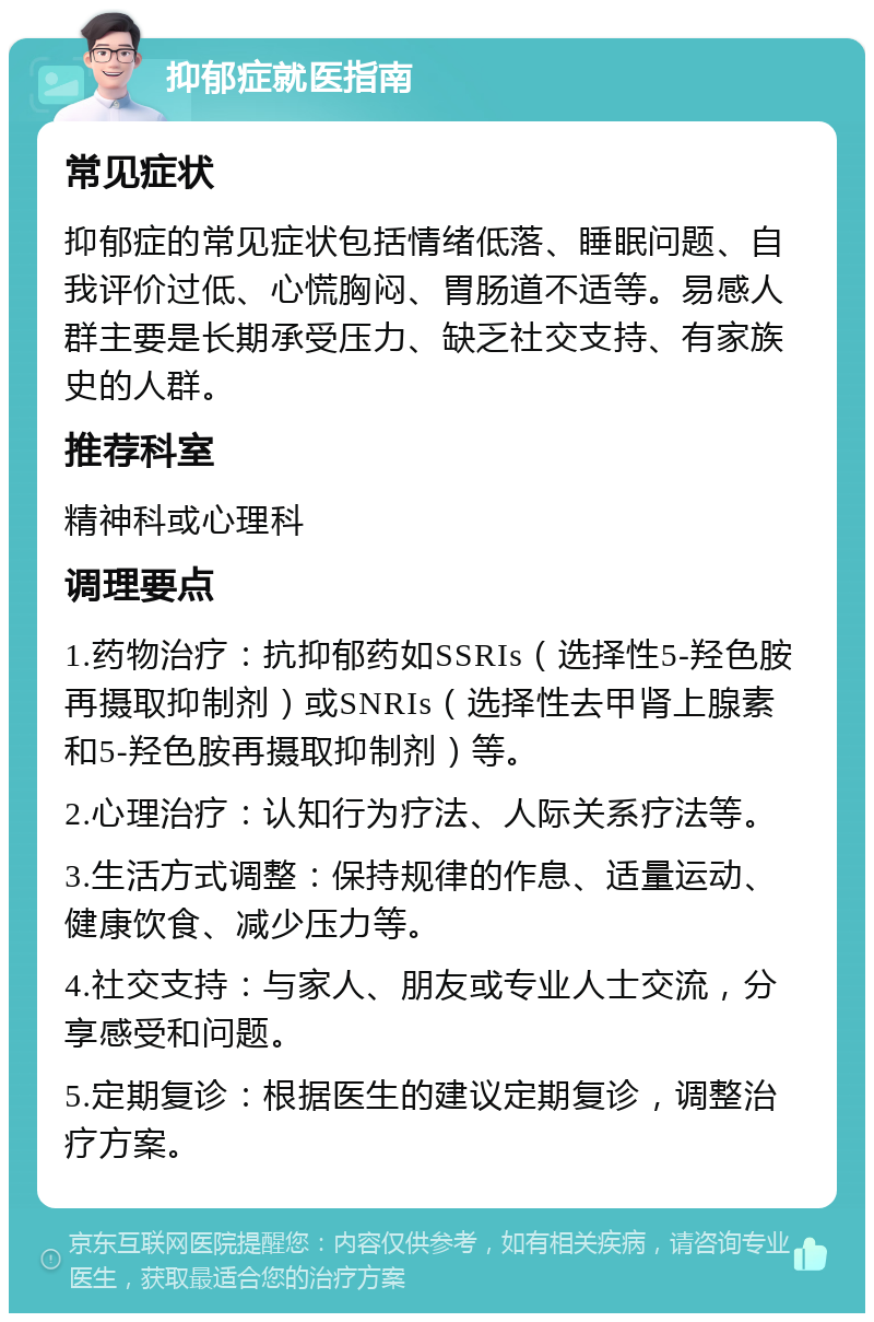 抑郁症就医指南 常见症状 抑郁症的常见症状包括情绪低落、睡眠问题、自我评价过低、心慌胸闷、胃肠道不适等。易感人群主要是长期承受压力、缺乏社交支持、有家族史的人群。 推荐科室 精神科或心理科 调理要点 1.药物治疗：抗抑郁药如SSRIs（选择性5-羟色胺再摄取抑制剂）或SNRIs（选择性去甲肾上腺素和5-羟色胺再摄取抑制剂）等。 2.心理治疗：认知行为疗法、人际关系疗法等。 3.生活方式调整：保持规律的作息、适量运动、健康饮食、减少压力等。 4.社交支持：与家人、朋友或专业人士交流，分享感受和问题。 5.定期复诊：根据医生的建议定期复诊，调整治疗方案。