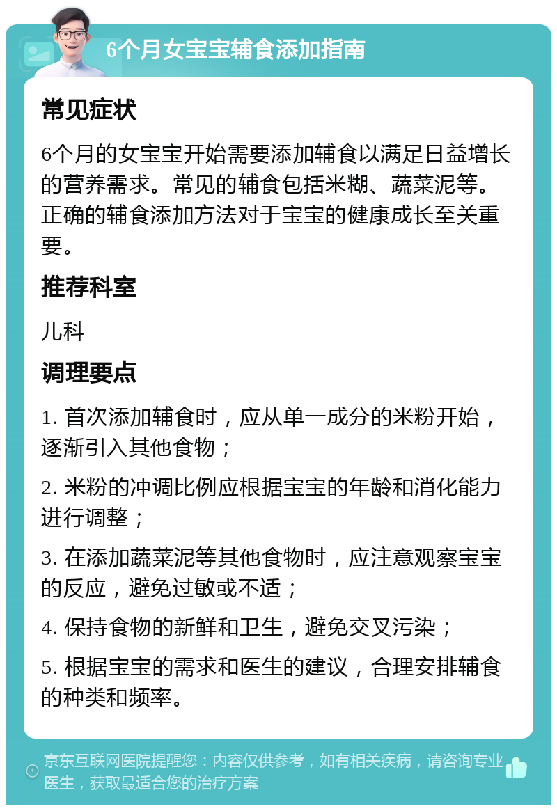 6个月女宝宝辅食添加指南 常见症状 6个月的女宝宝开始需要添加辅食以满足日益增长的营养需求。常见的辅食包括米糊、蔬菜泥等。正确的辅食添加方法对于宝宝的健康成长至关重要。 推荐科室 儿科 调理要点 1. 首次添加辅食时，应从单一成分的米粉开始，逐渐引入其他食物； 2. 米粉的冲调比例应根据宝宝的年龄和消化能力进行调整； 3. 在添加蔬菜泥等其他食物时，应注意观察宝宝的反应，避免过敏或不适； 4. 保持食物的新鲜和卫生，避免交叉污染； 5. 根据宝宝的需求和医生的建议，合理安排辅食的种类和频率。