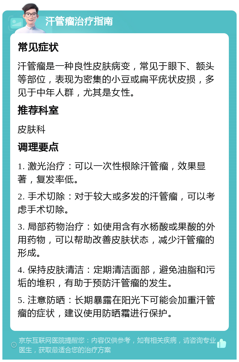 汗管瘤治疗指南 常见症状 汗管瘤是一种良性皮肤病变，常见于眼下、额头等部位，表现为密集的小豆或扁平疣状皮损，多见于中年人群，尤其是女性。 推荐科室 皮肤科 调理要点 1. 激光治疗：可以一次性根除汗管瘤，效果显著，复发率低。 2. 手术切除：对于较大或多发的汗管瘤，可以考虑手术切除。 3. 局部药物治疗：如使用含有水杨酸或果酸的外用药物，可以帮助改善皮肤状态，减少汗管瘤的形成。 4. 保持皮肤清洁：定期清洁面部，避免油脂和污垢的堆积，有助于预防汗管瘤的发生。 5. 注意防晒：长期暴露在阳光下可能会加重汗管瘤的症状，建议使用防晒霜进行保护。