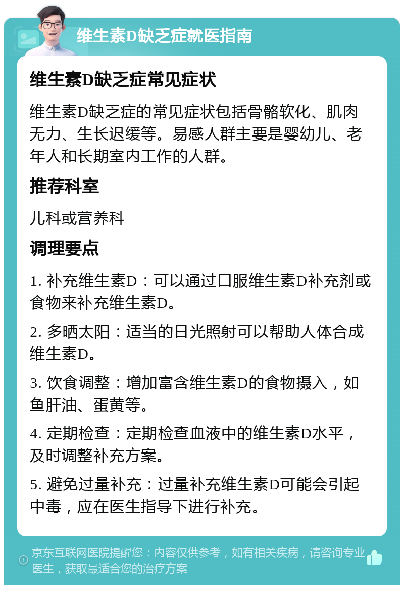 维生素D缺乏症就医指南 维生素D缺乏症常见症状 维生素D缺乏症的常见症状包括骨骼软化、肌肉无力、生长迟缓等。易感人群主要是婴幼儿、老年人和长期室内工作的人群。 推荐科室 儿科或营养科 调理要点 1. 补充维生素D：可以通过口服维生素D补充剂或食物来补充维生素D。 2. 多晒太阳：适当的日光照射可以帮助人体合成维生素D。 3. 饮食调整：增加富含维生素D的食物摄入，如鱼肝油、蛋黄等。 4. 定期检查：定期检查血液中的维生素D水平，及时调整补充方案。 5. 避免过量补充：过量补充维生素D可能会引起中毒，应在医生指导下进行补充。