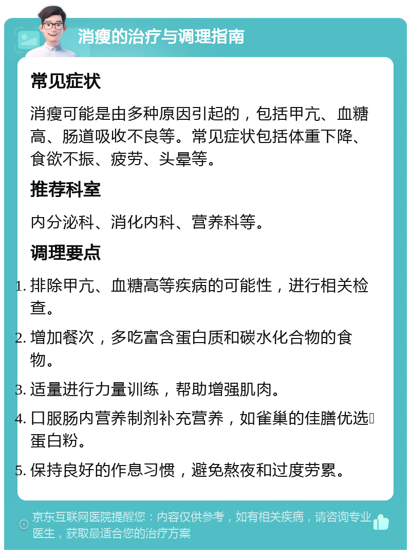 消瘦的治疗与调理指南 常见症状 消瘦可能是由多种原因引起的，包括甲亢、血糖高、肠道吸收不良等。常见症状包括体重下降、食欲不振、疲劳、头晕等。 推荐科室 内分泌科、消化内科、营养科等。 调理要点 排除甲亢、血糖高等疾病的可能性，进行相关检查。 增加餐次，多吃富含蛋白质和碳水化合物的食物。 适量进行力量训练，帮助增强肌肉。 口服肠内营养制剂补充营养，如雀巢的佳膳优选➕蛋白粉。 保持良好的作息习惯，避免熬夜和过度劳累。