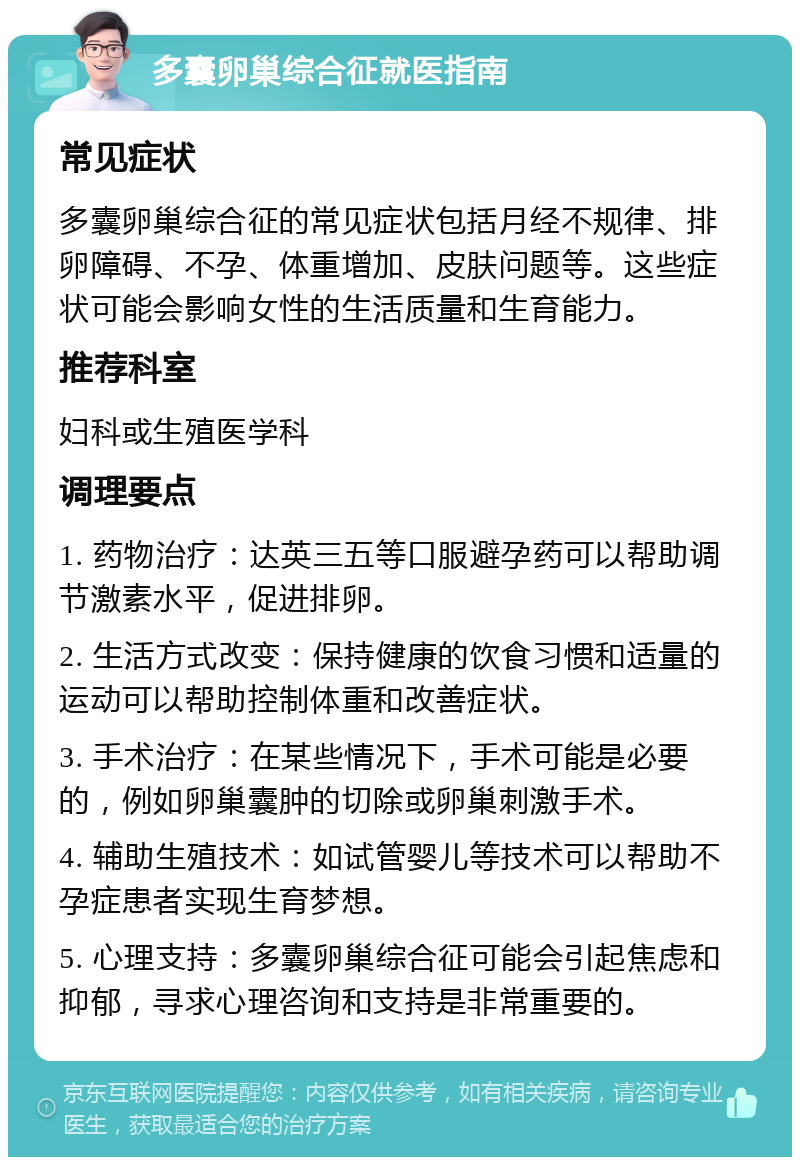 多囊卵巢综合征就医指南 常见症状 多囊卵巢综合征的常见症状包括月经不规律、排卵障碍、不孕、体重增加、皮肤问题等。这些症状可能会影响女性的生活质量和生育能力。 推荐科室 妇科或生殖医学科 调理要点 1. 药物治疗：达英三五等口服避孕药可以帮助调节激素水平，促进排卵。 2. 生活方式改变：保持健康的饮食习惯和适量的运动可以帮助控制体重和改善症状。 3. 手术治疗：在某些情况下，手术可能是必要的，例如卵巢囊肿的切除或卵巢刺激手术。 4. 辅助生殖技术：如试管婴儿等技术可以帮助不孕症患者实现生育梦想。 5. 心理支持：多囊卵巢综合征可能会引起焦虑和抑郁，寻求心理咨询和支持是非常重要的。