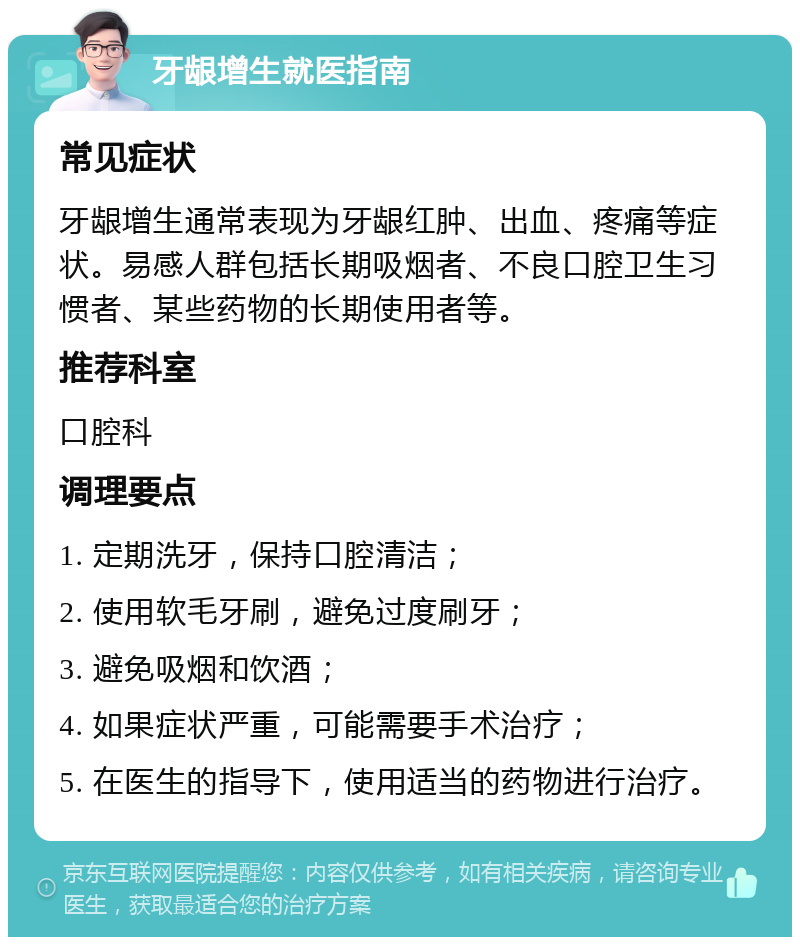 牙龈增生就医指南 常见症状 牙龈增生通常表现为牙龈红肿、出血、疼痛等症状。易感人群包括长期吸烟者、不良口腔卫生习惯者、某些药物的长期使用者等。 推荐科室 口腔科 调理要点 1. 定期洗牙，保持口腔清洁； 2. 使用软毛牙刷，避免过度刷牙； 3. 避免吸烟和饮酒； 4. 如果症状严重，可能需要手术治疗； 5. 在医生的指导下，使用适当的药物进行治疗。