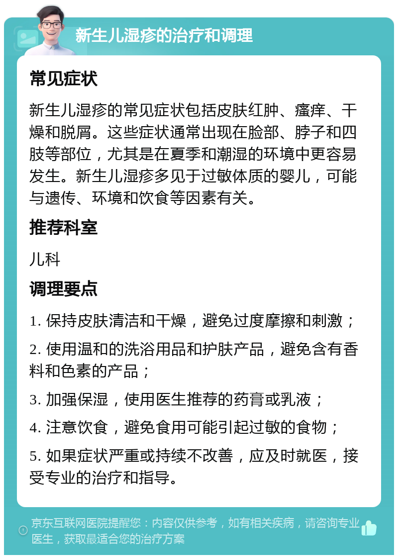 新生儿湿疹的治疗和调理 常见症状 新生儿湿疹的常见症状包括皮肤红肿、瘙痒、干燥和脱屑。这些症状通常出现在脸部、脖子和四肢等部位，尤其是在夏季和潮湿的环境中更容易发生。新生儿湿疹多见于过敏体质的婴儿，可能与遗传、环境和饮食等因素有关。 推荐科室 儿科 调理要点 1. 保持皮肤清洁和干燥，避免过度摩擦和刺激； 2. 使用温和的洗浴用品和护肤产品，避免含有香料和色素的产品； 3. 加强保湿，使用医生推荐的药膏或乳液； 4. 注意饮食，避免食用可能引起过敏的食物； 5. 如果症状严重或持续不改善，应及时就医，接受专业的治疗和指导。