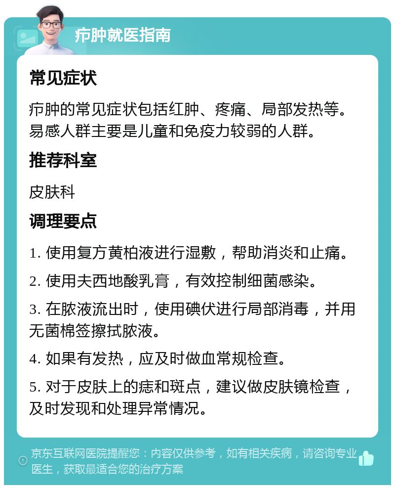 疖肿就医指南 常见症状 疖肿的常见症状包括红肿、疼痛、局部发热等。易感人群主要是儿童和免疫力较弱的人群。 推荐科室 皮肤科 调理要点 1. 使用复方黄柏液进行湿敷，帮助消炎和止痛。 2. 使用夫西地酸乳膏，有效控制细菌感染。 3. 在脓液流出时，使用碘伏进行局部消毒，并用无菌棉签擦拭脓液。 4. 如果有发热，应及时做血常规检查。 5. 对于皮肤上的痣和斑点，建议做皮肤镜检查，及时发现和处理异常情况。