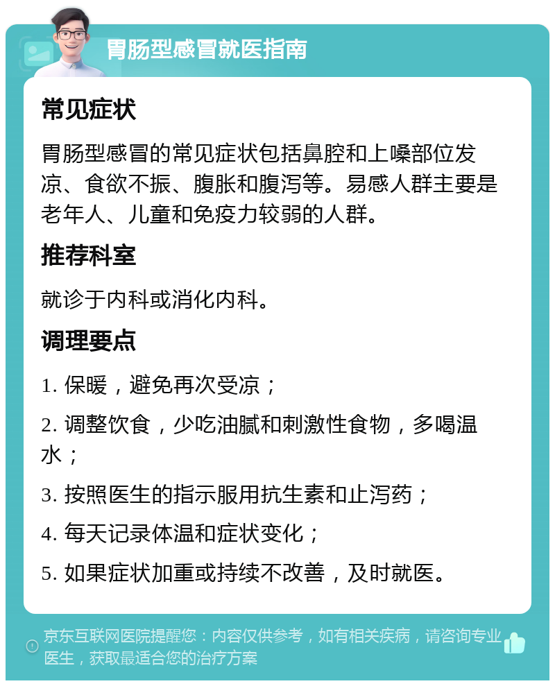 胃肠型感冒就医指南 常见症状 胃肠型感冒的常见症状包括鼻腔和上嗓部位发凉、食欲不振、腹胀和腹泻等。易感人群主要是老年人、儿童和免疫力较弱的人群。 推荐科室 就诊于内科或消化内科。 调理要点 1. 保暖，避免再次受凉； 2. 调整饮食，少吃油腻和刺激性食物，多喝温水； 3. 按照医生的指示服用抗生素和止泻药； 4. 每天记录体温和症状变化； 5. 如果症状加重或持续不改善，及时就医。