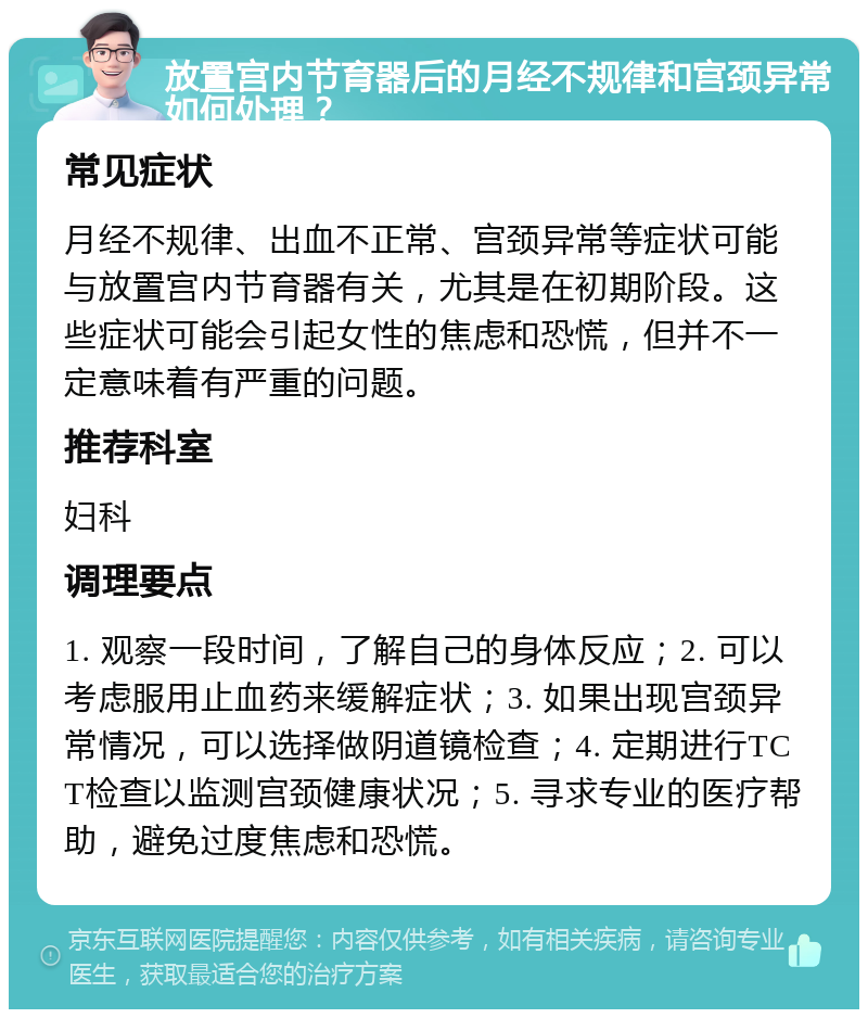 放置宫内节育器后的月经不规律和宫颈异常如何处理？ 常见症状 月经不规律、出血不正常、宫颈异常等症状可能与放置宫内节育器有关，尤其是在初期阶段。这些症状可能会引起女性的焦虑和恐慌，但并不一定意味着有严重的问题。 推荐科室 妇科 调理要点 1. 观察一段时间，了解自己的身体反应；2. 可以考虑服用止血药来缓解症状；3. 如果出现宫颈异常情况，可以选择做阴道镜检查；4. 定期进行TCT检查以监测宫颈健康状况；5. 寻求专业的医疗帮助，避免过度焦虑和恐慌。