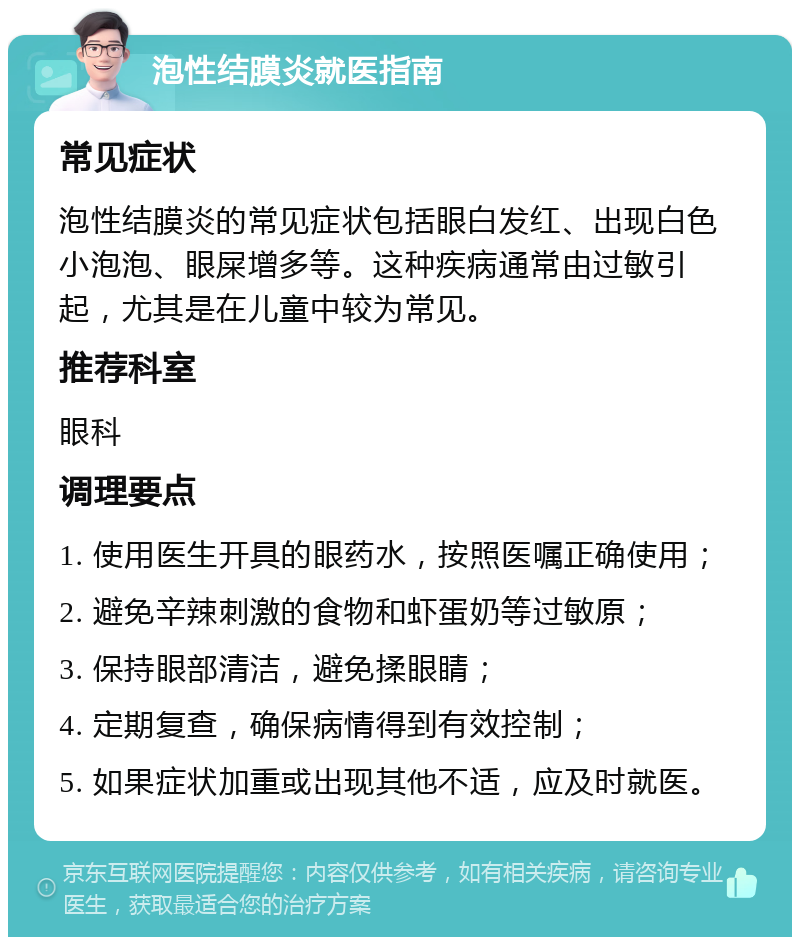 泡性结膜炎就医指南 常见症状 泡性结膜炎的常见症状包括眼白发红、出现白色小泡泡、眼屎增多等。这种疾病通常由过敏引起，尤其是在儿童中较为常见。 推荐科室 眼科 调理要点 1. 使用医生开具的眼药水，按照医嘱正确使用； 2. 避免辛辣刺激的食物和虾蛋奶等过敏原； 3. 保持眼部清洁，避免揉眼睛； 4. 定期复查，确保病情得到有效控制； 5. 如果症状加重或出现其他不适，应及时就医。