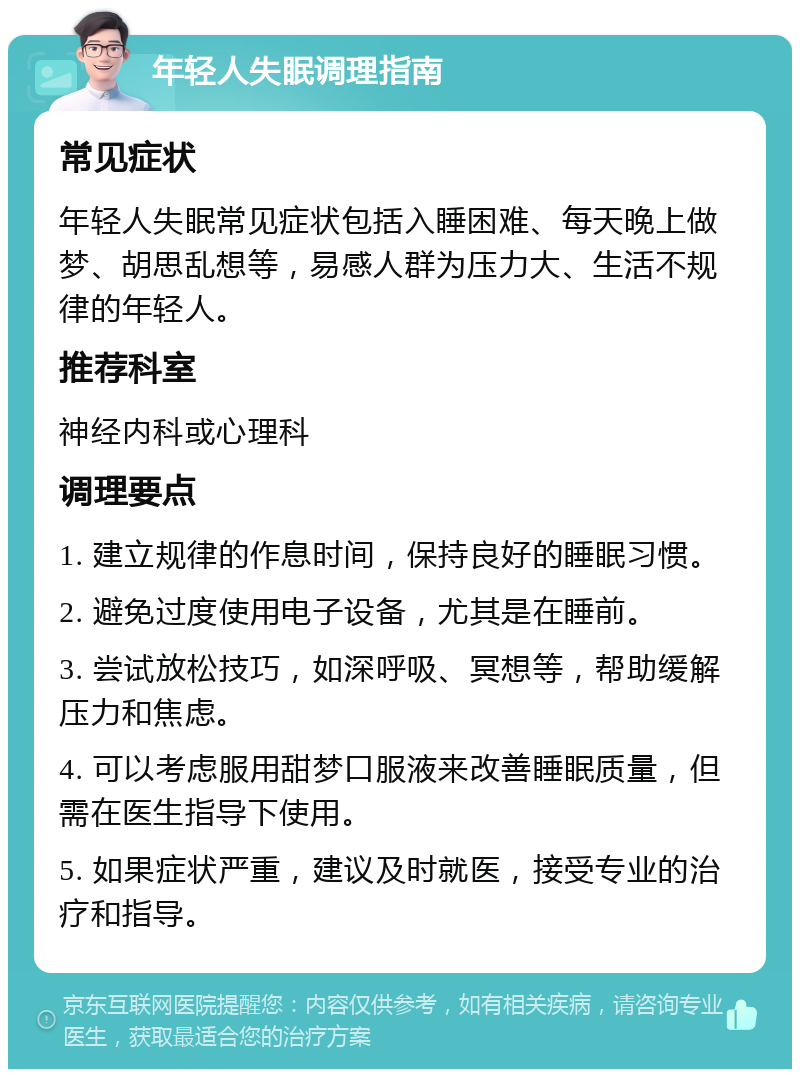 年轻人失眠调理指南 常见症状 年轻人失眠常见症状包括入睡困难、每天晚上做梦、胡思乱想等，易感人群为压力大、生活不规律的年轻人。 推荐科室 神经内科或心理科 调理要点 1. 建立规律的作息时间，保持良好的睡眠习惯。 2. 避免过度使用电子设备，尤其是在睡前。 3. 尝试放松技巧，如深呼吸、冥想等，帮助缓解压力和焦虑。 4. 可以考虑服用甜梦口服液来改善睡眠质量，但需在医生指导下使用。 5. 如果症状严重，建议及时就医，接受专业的治疗和指导。