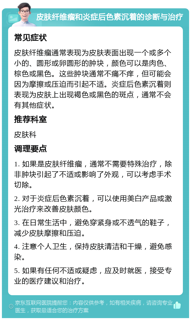 皮肤纤维瘤和炎症后色素沉着的诊断与治疗 常见症状 皮肤纤维瘤通常表现为皮肤表面出现一个或多个小的、圆形或卵圆形的肿块，颜色可以是肉色、棕色或黑色。这些肿块通常不痛不痒，但可能会因为摩擦或压迫而引起不适。炎症后色素沉着则表现为皮肤上出现褐色或黑色的斑点，通常不会有其他症状。 推荐科室 皮肤科 调理要点 1. 如果是皮肤纤维瘤，通常不需要特殊治疗，除非肿块引起了不适或影响了外观，可以考虑手术切除。 2. 对于炎症后色素沉着，可以使用美白产品或激光治疗来改善皮肤颜色。 3. 在日常生活中，避免穿紧身或不透气的鞋子，减少皮肤摩擦和压迫。 4. 注意个人卫生，保持皮肤清洁和干燥，避免感染。 5. 如果有任何不适或疑虑，应及时就医，接受专业的医疗建议和治疗。