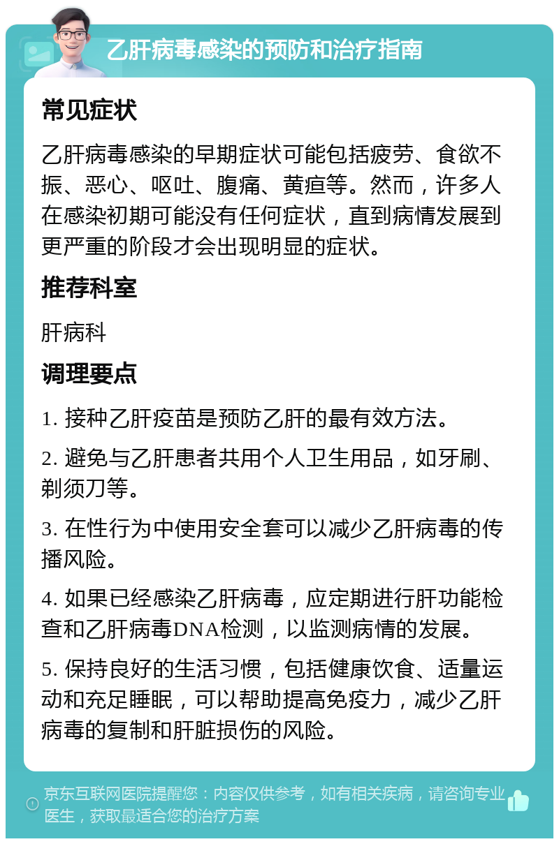 乙肝病毒感染的预防和治疗指南 常见症状 乙肝病毒感染的早期症状可能包括疲劳、食欲不振、恶心、呕吐、腹痛、黄疸等。然而，许多人在感染初期可能没有任何症状，直到病情发展到更严重的阶段才会出现明显的症状。 推荐科室 肝病科 调理要点 1. 接种乙肝疫苗是预防乙肝的最有效方法。 2. 避免与乙肝患者共用个人卫生用品，如牙刷、剃须刀等。 3. 在性行为中使用安全套可以减少乙肝病毒的传播风险。 4. 如果已经感染乙肝病毒，应定期进行肝功能检查和乙肝病毒DNA检测，以监测病情的发展。 5. 保持良好的生活习惯，包括健康饮食、适量运动和充足睡眠，可以帮助提高免疫力，减少乙肝病毒的复制和肝脏损伤的风险。