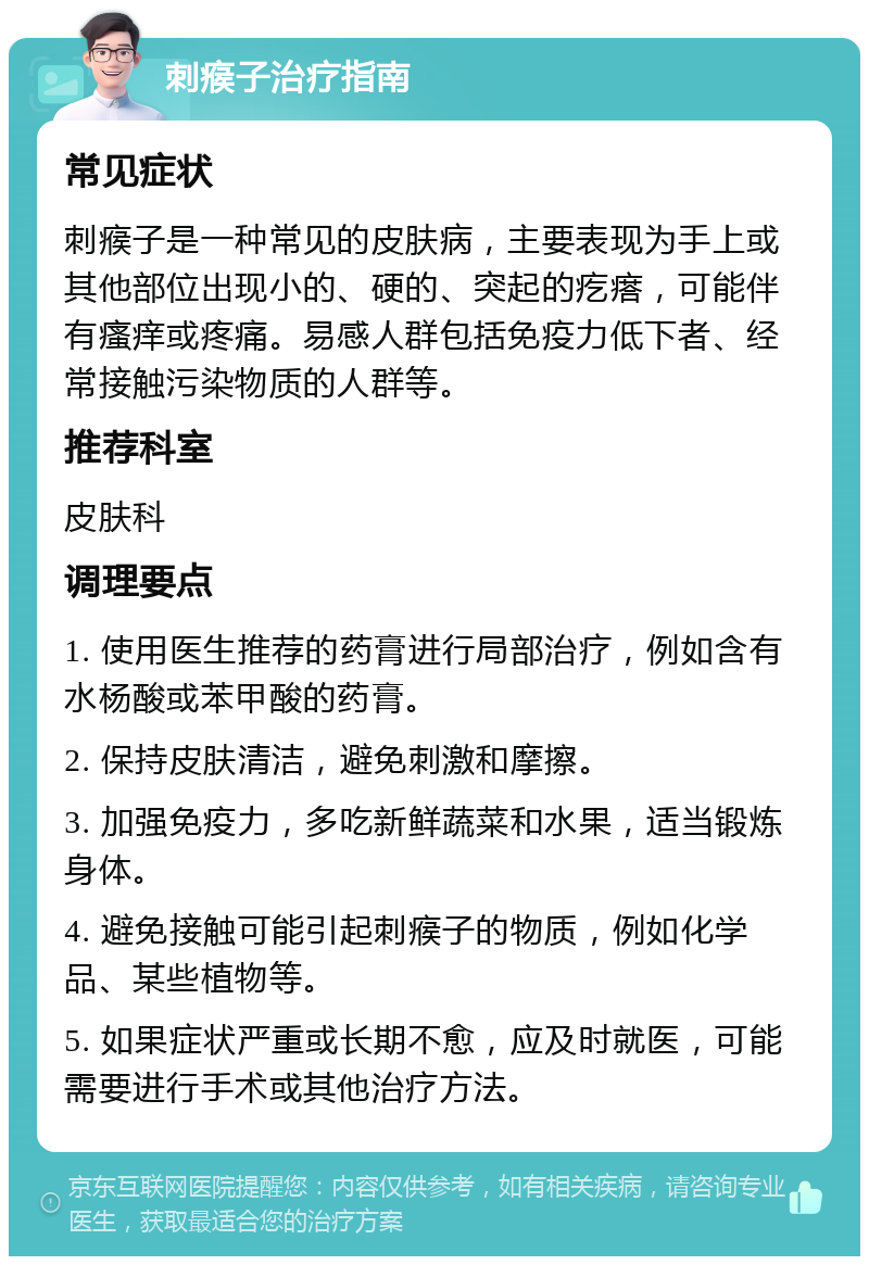 刺瘊子治疗指南 常见症状 刺瘊子是一种常见的皮肤病，主要表现为手上或其他部位出现小的、硬的、突起的疙瘩，可能伴有瘙痒或疼痛。易感人群包括免疫力低下者、经常接触污染物质的人群等。 推荐科室 皮肤科 调理要点 1. 使用医生推荐的药膏进行局部治疗，例如含有水杨酸或苯甲酸的药膏。 2. 保持皮肤清洁，避免刺激和摩擦。 3. 加强免疫力，多吃新鲜蔬菜和水果，适当锻炼身体。 4. 避免接触可能引起刺瘊子的物质，例如化学品、某些植物等。 5. 如果症状严重或长期不愈，应及时就医，可能需要进行手术或其他治疗方法。