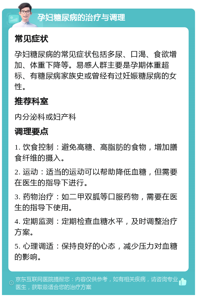 孕妇糖尿病的治疗与调理 常见症状 孕妇糖尿病的常见症状包括多尿、口渴、食欲增加、体重下降等。易感人群主要是孕期体重超标、有糖尿病家族史或曾经有过妊娠糖尿病的女性。 推荐科室 内分泌科或妇产科 调理要点 1. 饮食控制：避免高糖、高脂肪的食物，增加膳食纤维的摄入。 2. 运动：适当的运动可以帮助降低血糖，但需要在医生的指导下进行。 3. 药物治疗：如二甲双胍等口服药物，需要在医生的指导下使用。 4. 定期监测：定期检查血糖水平，及时调整治疗方案。 5. 心理调适：保持良好的心态，减少压力对血糖的影响。