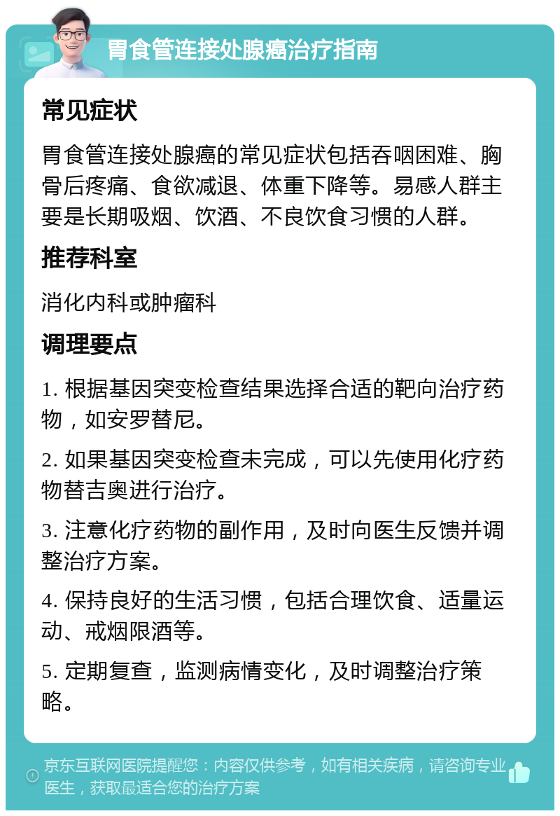 胃食管连接处腺癌治疗指南 常见症状 胃食管连接处腺癌的常见症状包括吞咽困难、胸骨后疼痛、食欲减退、体重下降等。易感人群主要是长期吸烟、饮酒、不良饮食习惯的人群。 推荐科室 消化内科或肿瘤科 调理要点 1. 根据基因突变检查结果选择合适的靶向治疗药物，如安罗替尼。 2. 如果基因突变检查未完成，可以先使用化疗药物替吉奥进行治疗。 3. 注意化疗药物的副作用，及时向医生反馈并调整治疗方案。 4. 保持良好的生活习惯，包括合理饮食、适量运动、戒烟限酒等。 5. 定期复查，监测病情变化，及时调整治疗策略。