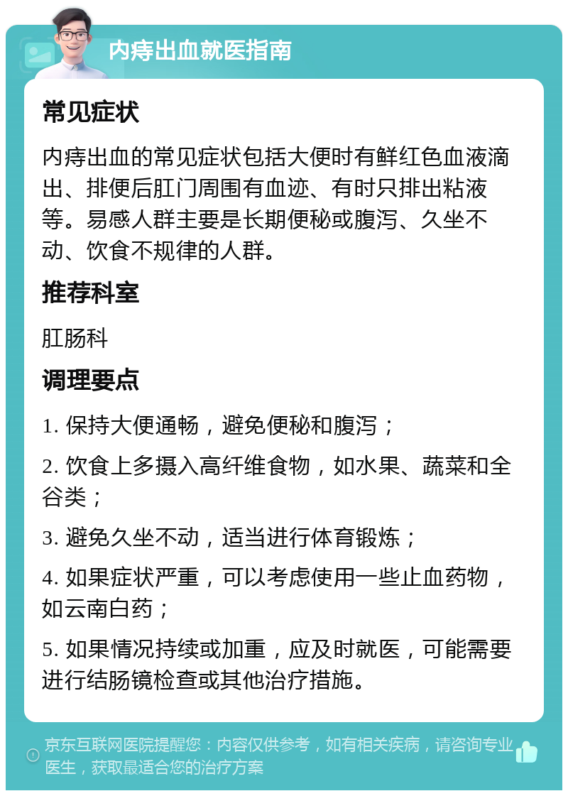 内痔出血就医指南 常见症状 内痔出血的常见症状包括大便时有鲜红色血液滴出、排便后肛门周围有血迹、有时只排出粘液等。易感人群主要是长期便秘或腹泻、久坐不动、饮食不规律的人群。 推荐科室 肛肠科 调理要点 1. 保持大便通畅，避免便秘和腹泻； 2. 饮食上多摄入高纤维食物，如水果、蔬菜和全谷类； 3. 避免久坐不动，适当进行体育锻炼； 4. 如果症状严重，可以考虑使用一些止血药物，如云南白药； 5. 如果情况持续或加重，应及时就医，可能需要进行结肠镜检查或其他治疗措施。