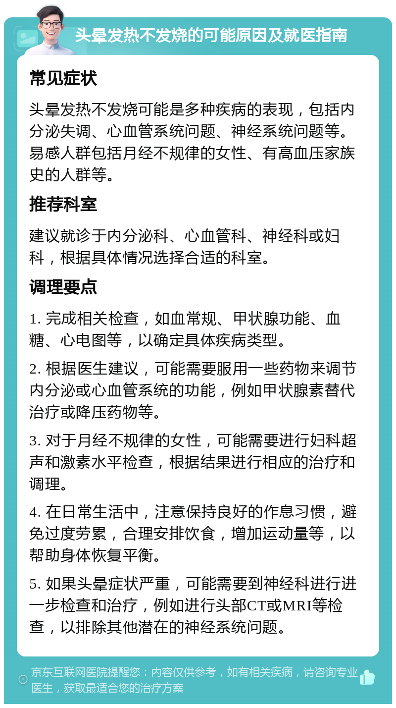 头晕发热不发烧的可能原因及就医指南 常见症状 头晕发热不发烧可能是多种疾病的表现，包括内分泌失调、心血管系统问题、神经系统问题等。易感人群包括月经不规律的女性、有高血压家族史的人群等。 推荐科室 建议就诊于内分泌科、心血管科、神经科或妇科，根据具体情况选择合适的科室。 调理要点 1. 完成相关检查，如血常规、甲状腺功能、血糖、心电图等，以确定具体疾病类型。 2. 根据医生建议，可能需要服用一些药物来调节内分泌或心血管系统的功能，例如甲状腺素替代治疗或降压药物等。 3. 对于月经不规律的女性，可能需要进行妇科超声和激素水平检查，根据结果进行相应的治疗和调理。 4. 在日常生活中，注意保持良好的作息习惯，避免过度劳累，合理安排饮食，增加运动量等，以帮助身体恢复平衡。 5. 如果头晕症状严重，可能需要到神经科进行进一步检查和治疗，例如进行头部CT或MRI等检查，以排除其他潜在的神经系统问题。