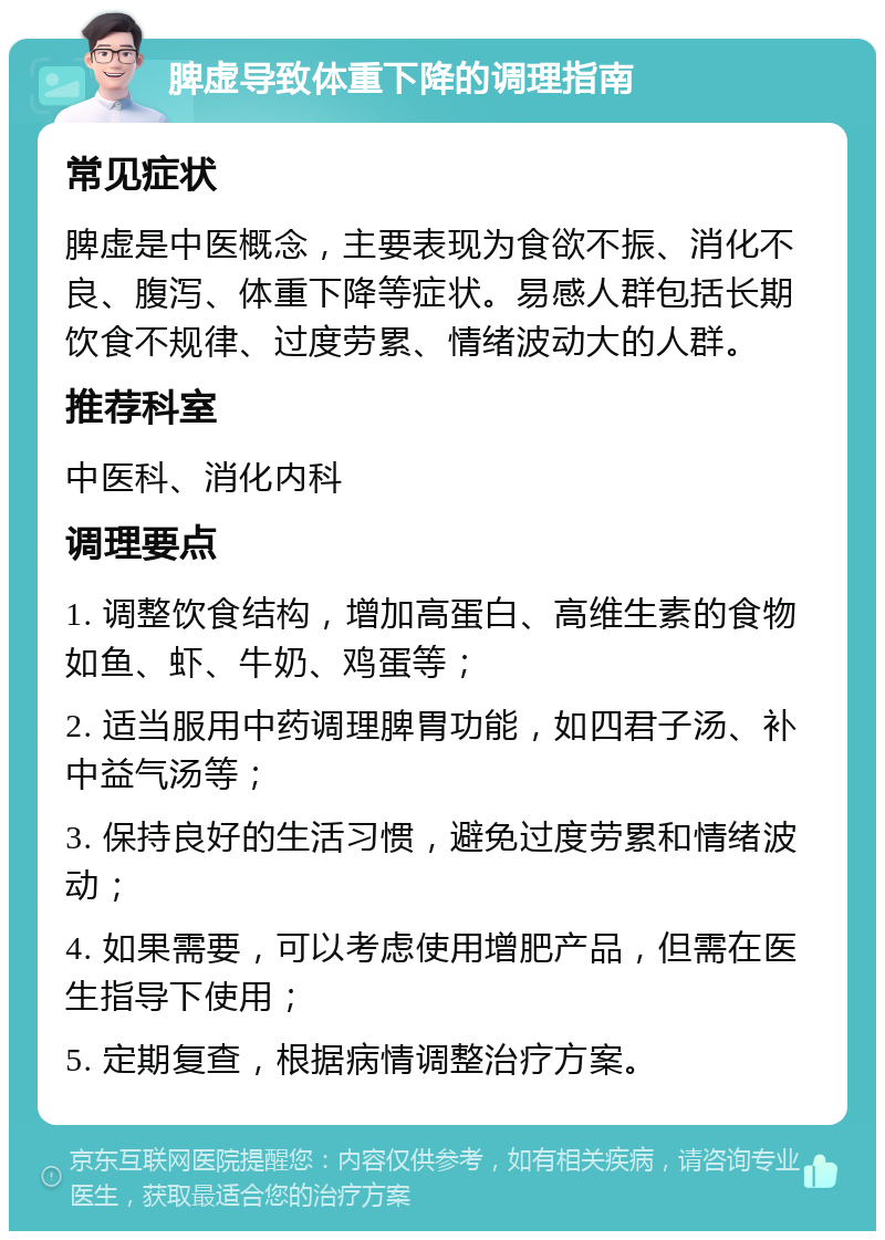 脾虚导致体重下降的调理指南 常见症状 脾虚是中医概念，主要表现为食欲不振、消化不良、腹泻、体重下降等症状。易感人群包括长期饮食不规律、过度劳累、情绪波动大的人群。 推荐科室 中医科、消化内科 调理要点 1. 调整饮食结构，增加高蛋白、高维生素的食物如鱼、虾、牛奶、鸡蛋等； 2. 适当服用中药调理脾胃功能，如四君子汤、补中益气汤等； 3. 保持良好的生活习惯，避免过度劳累和情绪波动； 4. 如果需要，可以考虑使用增肥产品，但需在医生指导下使用； 5. 定期复查，根据病情调整治疗方案。