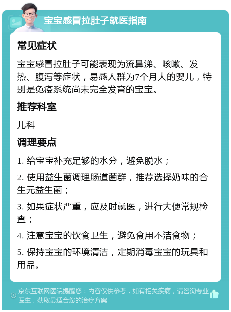 宝宝感冒拉肚子就医指南 常见症状 宝宝感冒拉肚子可能表现为流鼻涕、咳嗽、发热、腹泻等症状，易感人群为7个月大的婴儿，特别是免疫系统尚未完全发育的宝宝。 推荐科室 儿科 调理要点 1. 给宝宝补充足够的水分，避免脱水； 2. 使用益生菌调理肠道菌群，推荐选择奶味的合生元益生菌； 3. 如果症状严重，应及时就医，进行大便常规检查； 4. 注意宝宝的饮食卫生，避免食用不洁食物； 5. 保持宝宝的环境清洁，定期消毒宝宝的玩具和用品。