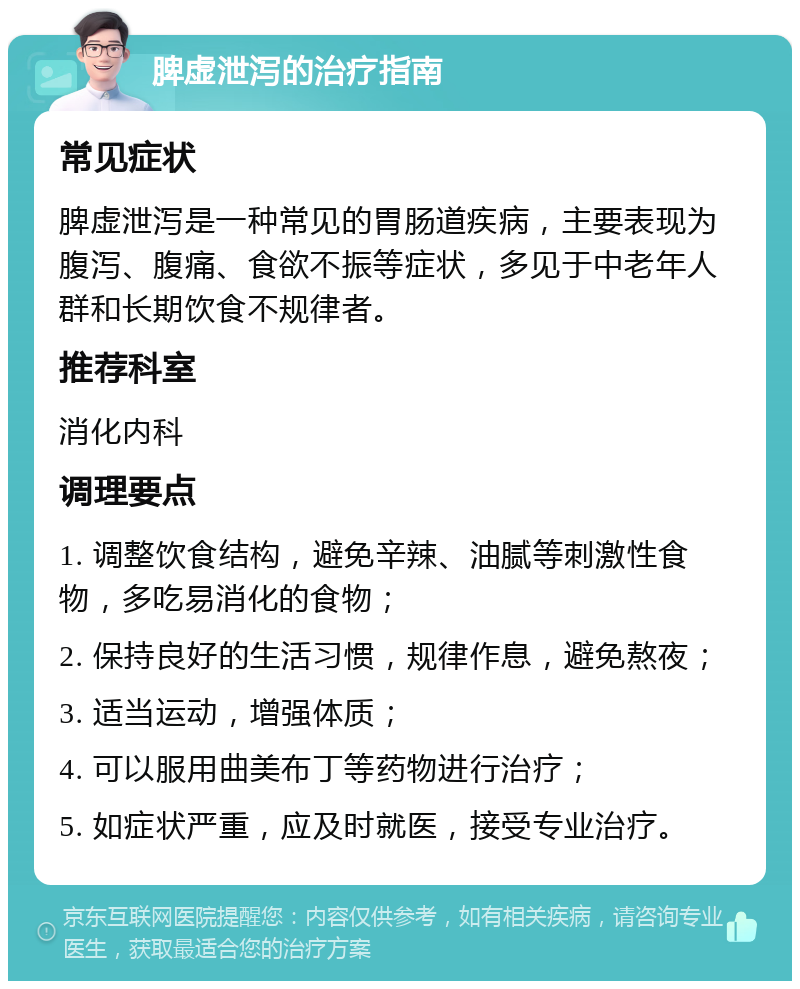 脾虚泄泻的治疗指南 常见症状 脾虚泄泻是一种常见的胃肠道疾病，主要表现为腹泻、腹痛、食欲不振等症状，多见于中老年人群和长期饮食不规律者。 推荐科室 消化内科 调理要点 1. 调整饮食结构，避免辛辣、油腻等刺激性食物，多吃易消化的食物； 2. 保持良好的生活习惯，规律作息，避免熬夜； 3. 适当运动，增强体质； 4. 可以服用曲美布丁等药物进行治疗； 5. 如症状严重，应及时就医，接受专业治疗。