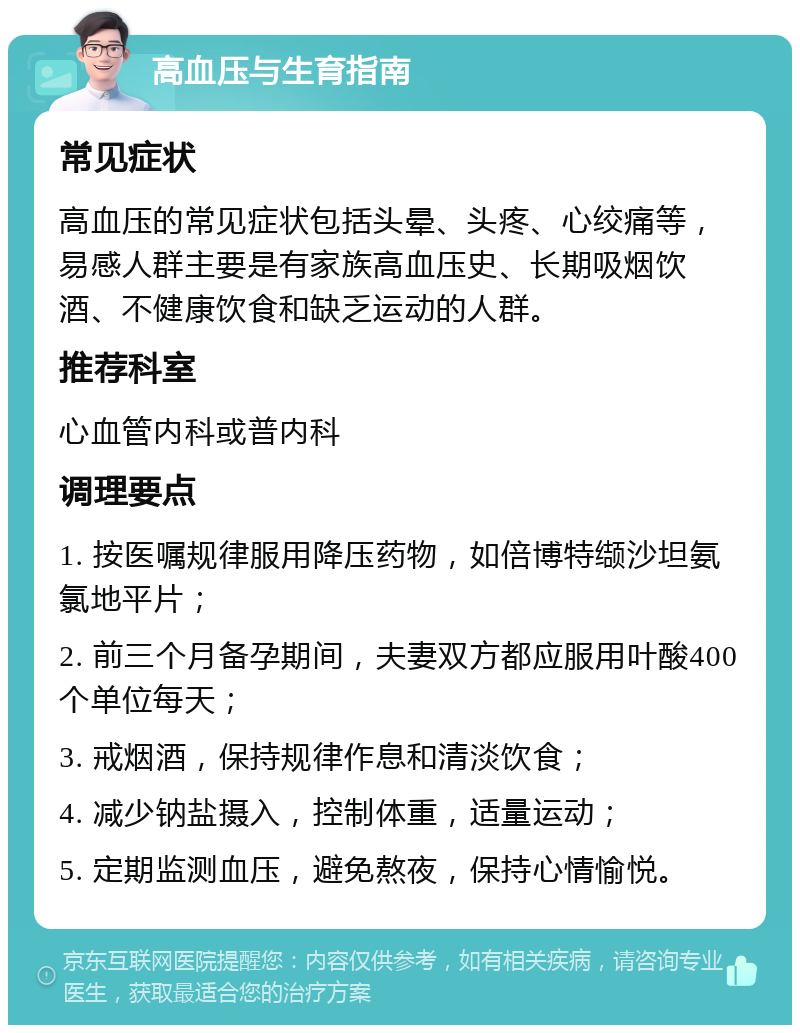 高血压与生育指南 常见症状 高血压的常见症状包括头晕、头疼、心绞痛等，易感人群主要是有家族高血压史、长期吸烟饮酒、不健康饮食和缺乏运动的人群。 推荐科室 心血管内科或普内科 调理要点 1. 按医嘱规律服用降压药物，如倍博特缬沙坦氨氯地平片； 2. 前三个月备孕期间，夫妻双方都应服用叶酸400个单位每天； 3. 戒烟酒，保持规律作息和清淡饮食； 4. 减少钠盐摄入，控制体重，适量运动； 5. 定期监测血压，避免熬夜，保持心情愉悦。