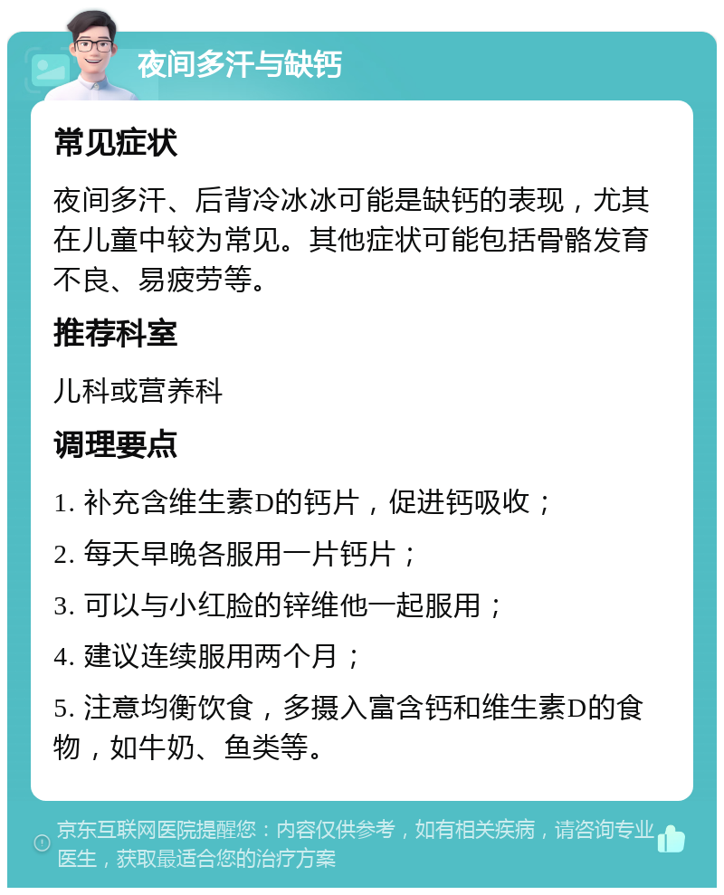 夜间多汗与缺钙 常见症状 夜间多汗、后背冷冰冰可能是缺钙的表现，尤其在儿童中较为常见。其他症状可能包括骨骼发育不良、易疲劳等。 推荐科室 儿科或营养科 调理要点 1. 补充含维生素D的钙片，促进钙吸收； 2. 每天早晚各服用一片钙片； 3. 可以与小红脸的锌维他一起服用； 4. 建议连续服用两个月； 5. 注意均衡饮食，多摄入富含钙和维生素D的食物，如牛奶、鱼类等。