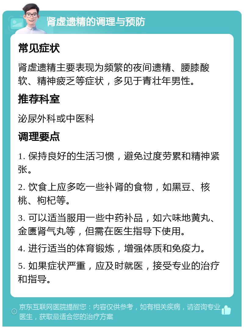 肾虚遗精的调理与预防 常见症状 肾虚遗精主要表现为频繁的夜间遗精、腰膝酸软、精神疲乏等症状，多见于青壮年男性。 推荐科室 泌尿外科或中医科 调理要点 1. 保持良好的生活习惯，避免过度劳累和精神紧张。 2. 饮食上应多吃一些补肾的食物，如黑豆、核桃、枸杞等。 3. 可以适当服用一些中药补品，如六味地黄丸、金匮肾气丸等，但需在医生指导下使用。 4. 进行适当的体育锻炼，增强体质和免疫力。 5. 如果症状严重，应及时就医，接受专业的治疗和指导。