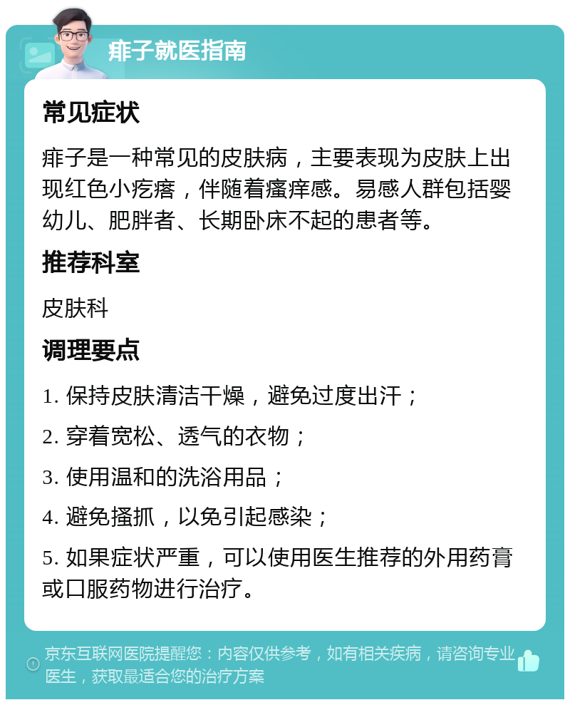 痱子就医指南 常见症状 痱子是一种常见的皮肤病，主要表现为皮肤上出现红色小疙瘩，伴随着瘙痒感。易感人群包括婴幼儿、肥胖者、长期卧床不起的患者等。 推荐科室 皮肤科 调理要点 1. 保持皮肤清洁干燥，避免过度出汗； 2. 穿着宽松、透气的衣物； 3. 使用温和的洗浴用品； 4. 避免搔抓，以免引起感染； 5. 如果症状严重，可以使用医生推荐的外用药膏或口服药物进行治疗。