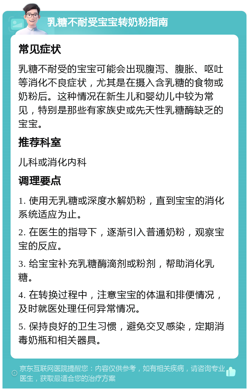 乳糖不耐受宝宝转奶粉指南 常见症状 乳糖不耐受的宝宝可能会出现腹泻、腹胀、呕吐等消化不良症状，尤其是在摄入含乳糖的食物或奶粉后。这种情况在新生儿和婴幼儿中较为常见，特别是那些有家族史或先天性乳糖酶缺乏的宝宝。 推荐科室 儿科或消化内科 调理要点 1. 使用无乳糖或深度水解奶粉，直到宝宝的消化系统适应为止。 2. 在医生的指导下，逐渐引入普通奶粉，观察宝宝的反应。 3. 给宝宝补充乳糖酶滴剂或粉剂，帮助消化乳糖。 4. 在转换过程中，注意宝宝的体温和排便情况，及时就医处理任何异常情况。 5. 保持良好的卫生习惯，避免交叉感染，定期消毒奶瓶和相关器具。