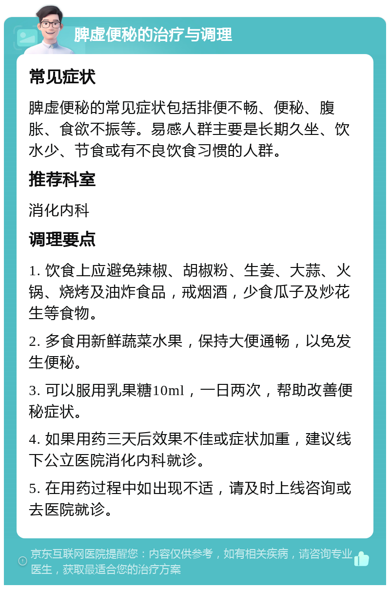 脾虚便秘的治疗与调理 常见症状 脾虚便秘的常见症状包括排便不畅、便秘、腹胀、食欲不振等。易感人群主要是长期久坐、饮水少、节食或有不良饮食习惯的人群。 推荐科室 消化内科 调理要点 1. 饮食上应避免辣椒、胡椒粉、生姜、大蒜、火锅、烧烤及油炸食品，戒烟酒，少食瓜子及炒花生等食物。 2. 多食用新鲜蔬菜水果，保持大便通畅，以免发生便秘。 3. 可以服用乳果糖10ml，一日两次，帮助改善便秘症状。 4. 如果用药三天后效果不佳或症状加重，建议线下公立医院消化内科就诊。 5. 在用药过程中如出现不适，请及时上线咨询或去医院就诊。