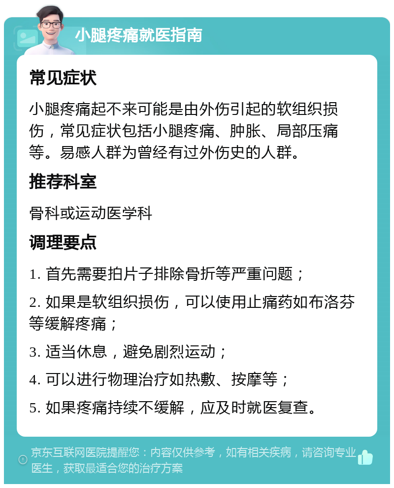 小腿疼痛就医指南 常见症状 小腿疼痛起不来可能是由外伤引起的软组织损伤，常见症状包括小腿疼痛、肿胀、局部压痛等。易感人群为曾经有过外伤史的人群。 推荐科室 骨科或运动医学科 调理要点 1. 首先需要拍片子排除骨折等严重问题； 2. 如果是软组织损伤，可以使用止痛药如布洛芬等缓解疼痛； 3. 适当休息，避免剧烈运动； 4. 可以进行物理治疗如热敷、按摩等； 5. 如果疼痛持续不缓解，应及时就医复查。