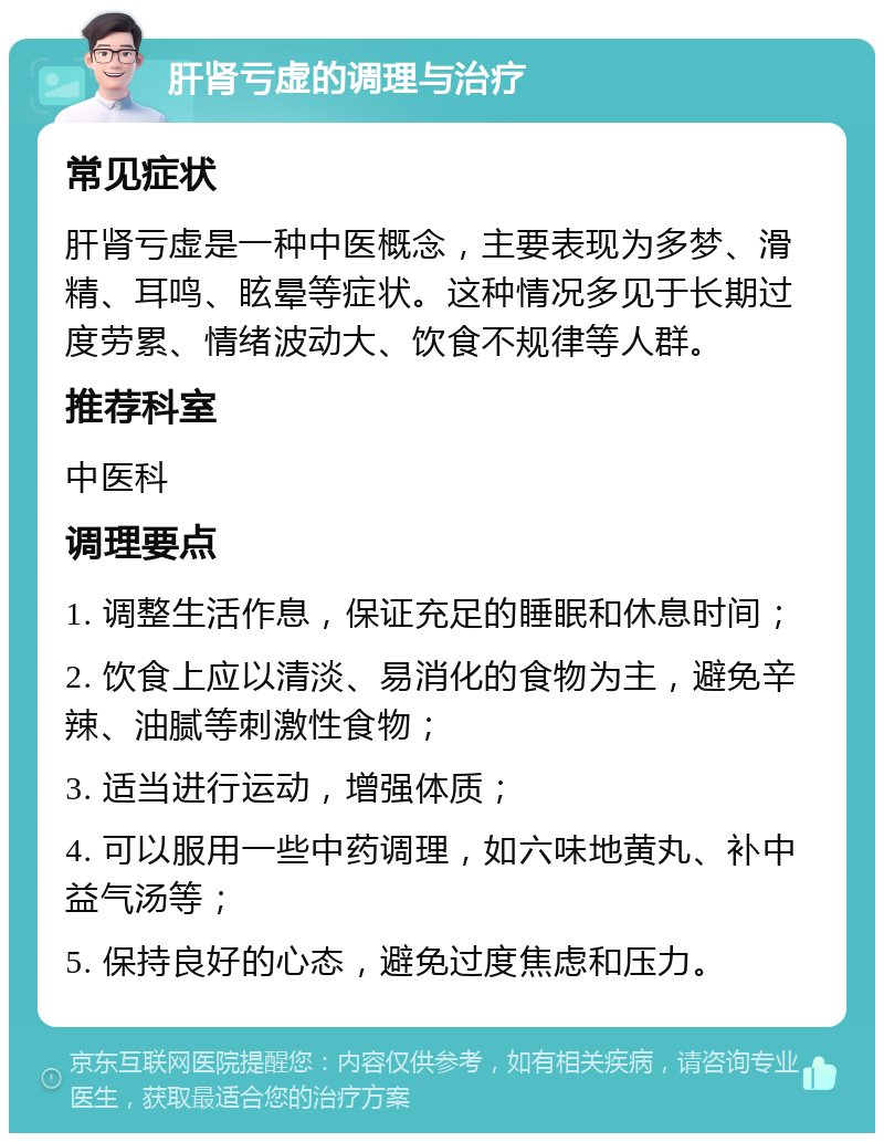 肝肾亏虚的调理与治疗 常见症状 肝肾亏虚是一种中医概念，主要表现为多梦、滑精、耳鸣、眩晕等症状。这种情况多见于长期过度劳累、情绪波动大、饮食不规律等人群。 推荐科室 中医科 调理要点 1. 调整生活作息，保证充足的睡眠和休息时间； 2. 饮食上应以清淡、易消化的食物为主，避免辛辣、油腻等刺激性食物； 3. 适当进行运动，增强体质； 4. 可以服用一些中药调理，如六味地黄丸、补中益气汤等； 5. 保持良好的心态，避免过度焦虑和压力。