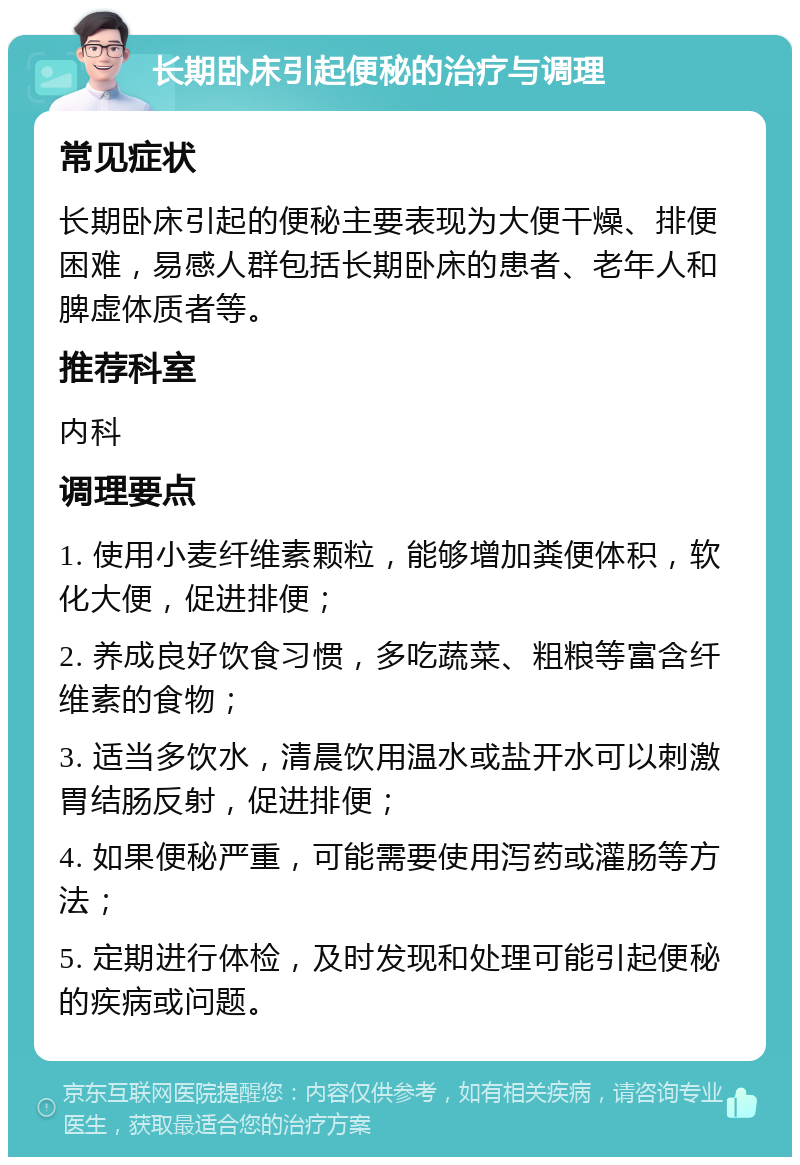 长期卧床引起便秘的治疗与调理 常见症状 长期卧床引起的便秘主要表现为大便干燥、排便困难，易感人群包括长期卧床的患者、老年人和脾虚体质者等。 推荐科室 内科 调理要点 1. 使用小麦纤维素颗粒，能够增加粪便体积，软化大便，促进排便； 2. 养成良好饮食习惯，多吃蔬菜、粗粮等富含纤维素的食物； 3. 适当多饮水，清晨饮用温水或盐开水可以刺激胃结肠反射，促进排便； 4. 如果便秘严重，可能需要使用泻药或灌肠等方法； 5. 定期进行体检，及时发现和处理可能引起便秘的疾病或问题。