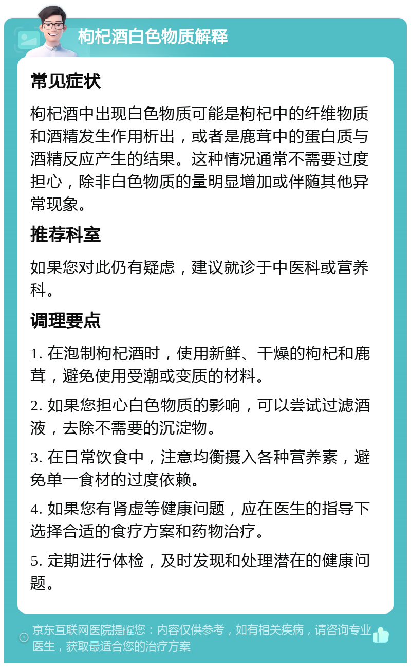 枸杞酒白色物质解释 常见症状 枸杞酒中出现白色物质可能是枸杞中的纤维物质和酒精发生作用析出，或者是鹿茸中的蛋白质与酒精反应产生的结果。这种情况通常不需要过度担心，除非白色物质的量明显增加或伴随其他异常现象。 推荐科室 如果您对此仍有疑虑，建议就诊于中医科或营养科。 调理要点 1. 在泡制枸杞酒时，使用新鲜、干燥的枸杞和鹿茸，避免使用受潮或变质的材料。 2. 如果您担心白色物质的影响，可以尝试过滤酒液，去除不需要的沉淀物。 3. 在日常饮食中，注意均衡摄入各种营养素，避免单一食材的过度依赖。 4. 如果您有肾虚等健康问题，应在医生的指导下选择合适的食疗方案和药物治疗。 5. 定期进行体检，及时发现和处理潜在的健康问题。