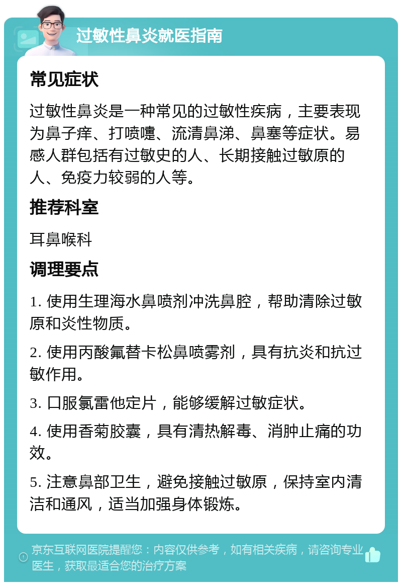 过敏性鼻炎就医指南 常见症状 过敏性鼻炎是一种常见的过敏性疾病，主要表现为鼻子痒、打喷嚏、流清鼻涕、鼻塞等症状。易感人群包括有过敏史的人、长期接触过敏原的人、免疫力较弱的人等。 推荐科室 耳鼻喉科 调理要点 1. 使用生理海水鼻喷剂冲洗鼻腔，帮助清除过敏原和炎性物质。 2. 使用丙酸氟替卡松鼻喷雾剂，具有抗炎和抗过敏作用。 3. 口服氯雷他定片，能够缓解过敏症状。 4. 使用香菊胶囊，具有清热解毒、消肿止痛的功效。 5. 注意鼻部卫生，避免接触过敏原，保持室内清洁和通风，适当加强身体锻炼。