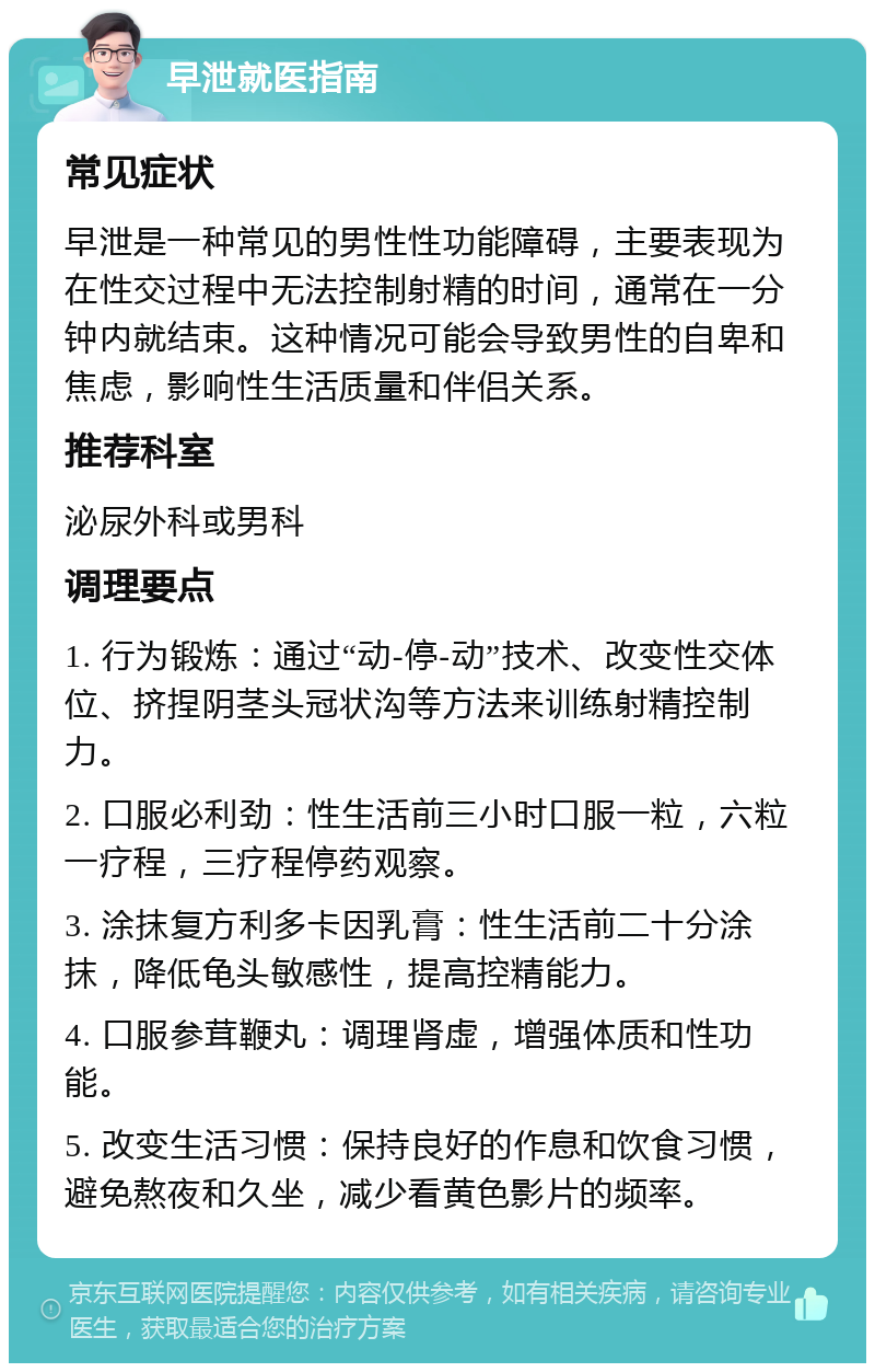 早泄就医指南 常见症状 早泄是一种常见的男性性功能障碍，主要表现为在性交过程中无法控制射精的时间，通常在一分钟内就结束。这种情况可能会导致男性的自卑和焦虑，影响性生活质量和伴侣关系。 推荐科室 泌尿外科或男科 调理要点 1. 行为锻炼：通过“动-停-动”技术、改变性交体位、挤捏阴茎头冠状沟等方法来训练射精控制力。 2. 口服必利劲：性生活前三小时口服一粒，六粒一疗程，三疗程停药观察。 3. 涂抹复方利多卡因乳膏：性生活前二十分涂抹，降低龟头敏感性，提高控精能力。 4. 口服参茸鞭丸：调理肾虚，增强体质和性功能。 5. 改变生活习惯：保持良好的作息和饮食习惯，避免熬夜和久坐，减少看黄色影片的频率。