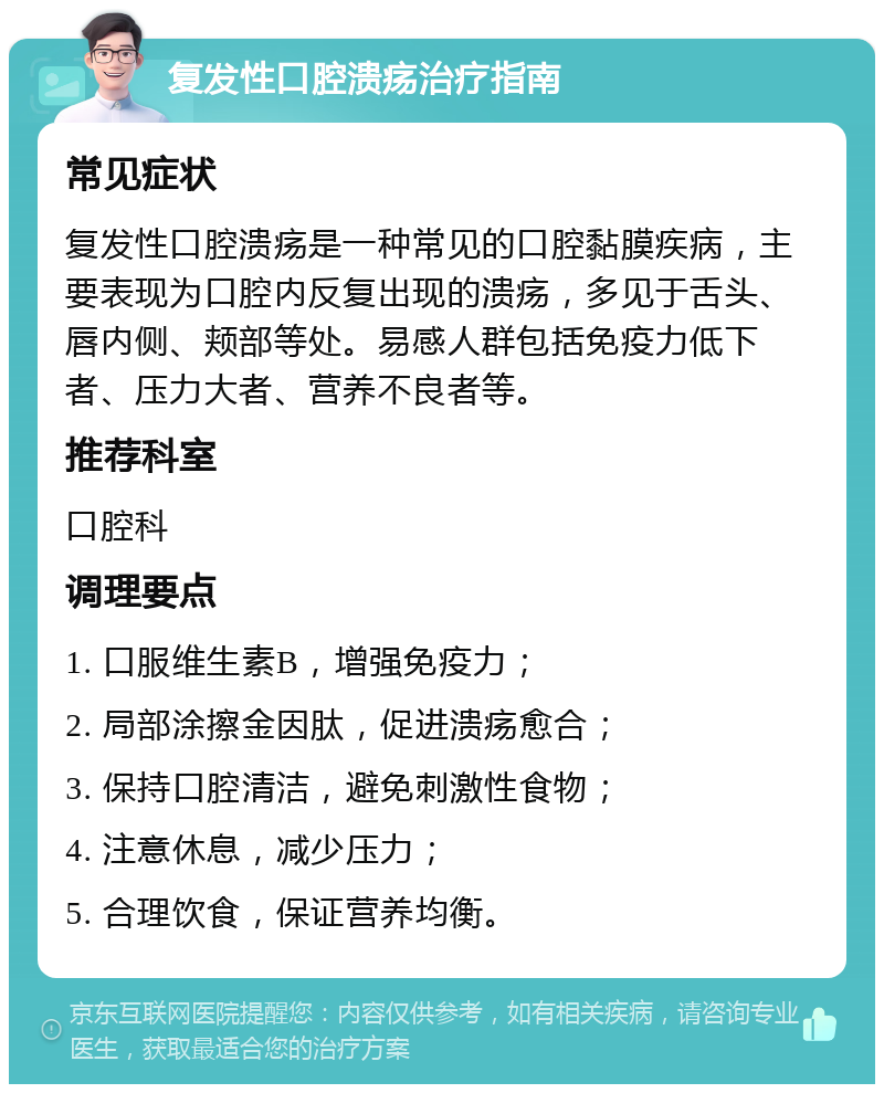 复发性口腔溃疡治疗指南 常见症状 复发性口腔溃疡是一种常见的口腔黏膜疾病，主要表现为口腔内反复出现的溃疡，多见于舌头、唇内侧、颊部等处。易感人群包括免疫力低下者、压力大者、营养不良者等。 推荐科室 口腔科 调理要点 1. 口服维生素B，增强免疫力； 2. 局部涂擦金因肽，促进溃疡愈合； 3. 保持口腔清洁，避免刺激性食物； 4. 注意休息，减少压力； 5. 合理饮食，保证营养均衡。