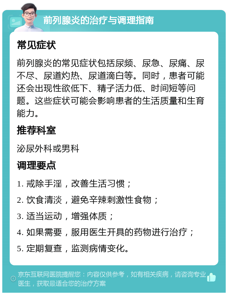 前列腺炎的治疗与调理指南 常见症状 前列腺炎的常见症状包括尿频、尿急、尿痛、尿不尽、尿道灼热、尿道滴白等。同时，患者可能还会出现性欲低下、精子活力低、时间短等问题。这些症状可能会影响患者的生活质量和生育能力。 推荐科室 泌尿外科或男科 调理要点 1. 戒除手淫，改善生活习惯； 2. 饮食清淡，避免辛辣刺激性食物； 3. 适当运动，增强体质； 4. 如果需要，服用医生开具的药物进行治疗； 5. 定期复查，监测病情变化。