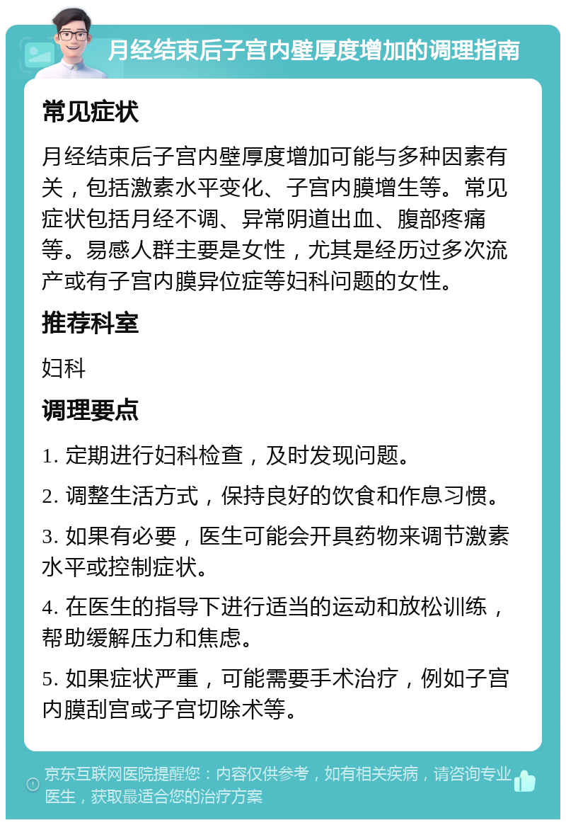 月经结束后子宫内壁厚度增加的调理指南 常见症状 月经结束后子宫内壁厚度增加可能与多种因素有关，包括激素水平变化、子宫内膜增生等。常见症状包括月经不调、异常阴道出血、腹部疼痛等。易感人群主要是女性，尤其是经历过多次流产或有子宫内膜异位症等妇科问题的女性。 推荐科室 妇科 调理要点 1. 定期进行妇科检查，及时发现问题。 2. 调整生活方式，保持良好的饮食和作息习惯。 3. 如果有必要，医生可能会开具药物来调节激素水平或控制症状。 4. 在医生的指导下进行适当的运动和放松训练，帮助缓解压力和焦虑。 5. 如果症状严重，可能需要手术治疗，例如子宫内膜刮宫或子宫切除术等。