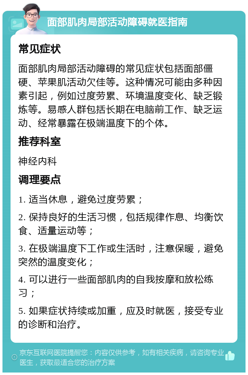 面部肌肉局部活动障碍就医指南 常见症状 面部肌肉局部活动障碍的常见症状包括面部僵硬、苹果肌活动欠佳等。这种情况可能由多种因素引起，例如过度劳累、环境温度变化、缺乏锻炼等。易感人群包括长期在电脑前工作、缺乏运动、经常暴露在极端温度下的个体。 推荐科室 神经内科 调理要点 1. 适当休息，避免过度劳累； 2. 保持良好的生活习惯，包括规律作息、均衡饮食、适量运动等； 3. 在极端温度下工作或生活时，注意保暖，避免突然的温度变化； 4. 可以进行一些面部肌肉的自我按摩和放松练习； 5. 如果症状持续或加重，应及时就医，接受专业的诊断和治疗。