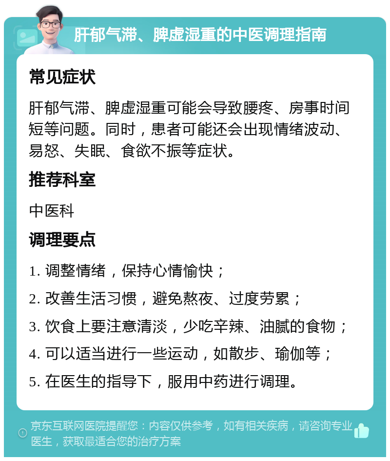 肝郁气滞、脾虚湿重的中医调理指南 常见症状 肝郁气滞、脾虚湿重可能会导致腰疼、房事时间短等问题。同时，患者可能还会出现情绪波动、易怒、失眠、食欲不振等症状。 推荐科室 中医科 调理要点 1. 调整情绪，保持心情愉快； 2. 改善生活习惯，避免熬夜、过度劳累； 3. 饮食上要注意清淡，少吃辛辣、油腻的食物； 4. 可以适当进行一些运动，如散步、瑜伽等； 5. 在医生的指导下，服用中药进行调理。