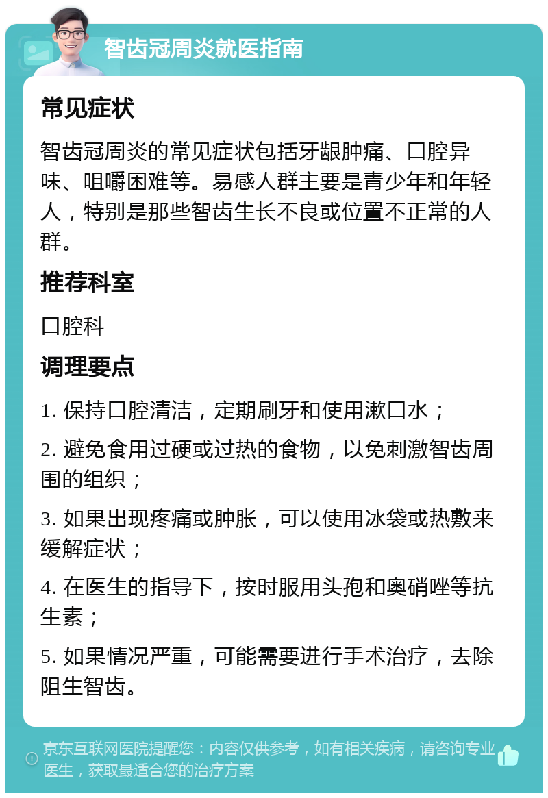 智齿冠周炎就医指南 常见症状 智齿冠周炎的常见症状包括牙龈肿痛、口腔异味、咀嚼困难等。易感人群主要是青少年和年轻人，特别是那些智齿生长不良或位置不正常的人群。 推荐科室 口腔科 调理要点 1. 保持口腔清洁，定期刷牙和使用漱口水； 2. 避免食用过硬或过热的食物，以免刺激智齿周围的组织； 3. 如果出现疼痛或肿胀，可以使用冰袋或热敷来缓解症状； 4. 在医生的指导下，按时服用头孢和奥硝唑等抗生素； 5. 如果情况严重，可能需要进行手术治疗，去除阻生智齿。