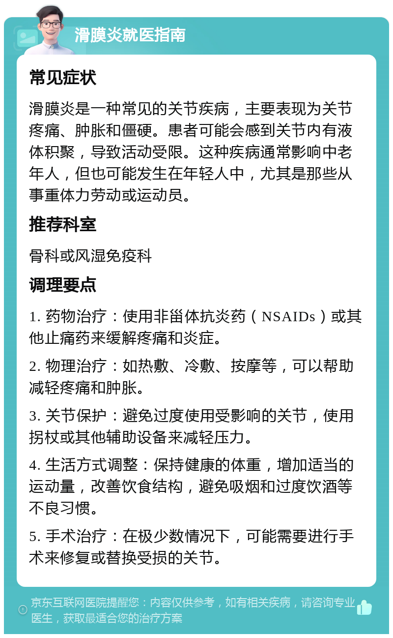 滑膜炎就医指南 常见症状 滑膜炎是一种常见的关节疾病，主要表现为关节疼痛、肿胀和僵硬。患者可能会感到关节内有液体积聚，导致活动受限。这种疾病通常影响中老年人，但也可能发生在年轻人中，尤其是那些从事重体力劳动或运动员。 推荐科室 骨科或风湿免疫科 调理要点 1. 药物治疗：使用非甾体抗炎药（NSAIDs）或其他止痛药来缓解疼痛和炎症。 2. 物理治疗：如热敷、冷敷、按摩等，可以帮助减轻疼痛和肿胀。 3. 关节保护：避免过度使用受影响的关节，使用拐杖或其他辅助设备来减轻压力。 4. 生活方式调整：保持健康的体重，增加适当的运动量，改善饮食结构，避免吸烟和过度饮酒等不良习惯。 5. 手术治疗：在极少数情况下，可能需要进行手术来修复或替换受损的关节。