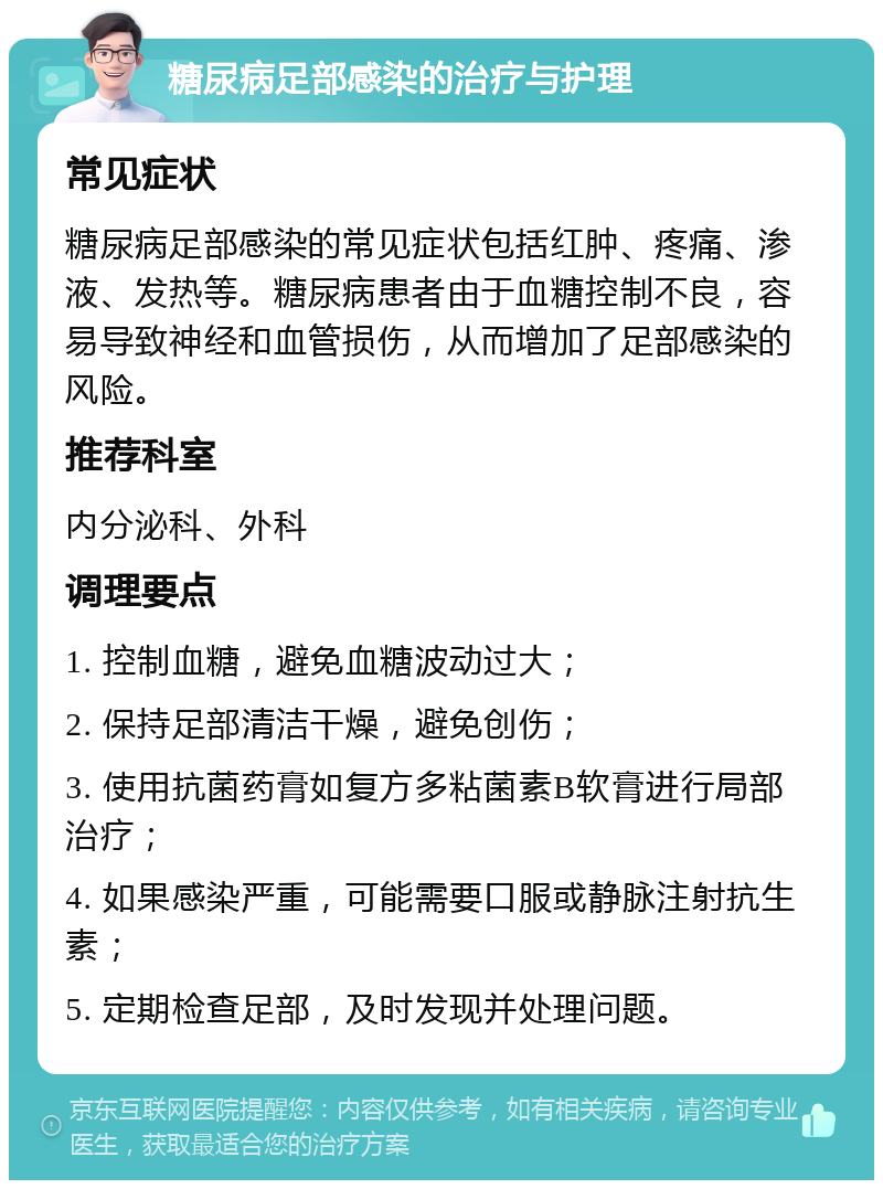 糖尿病足部感染的治疗与护理 常见症状 糖尿病足部感染的常见症状包括红肿、疼痛、渗液、发热等。糖尿病患者由于血糖控制不良，容易导致神经和血管损伤，从而增加了足部感染的风险。 推荐科室 内分泌科、外科 调理要点 1. 控制血糖，避免血糖波动过大； 2. 保持足部清洁干燥，避免创伤； 3. 使用抗菌药膏如复方多粘菌素B软膏进行局部治疗； 4. 如果感染严重，可能需要口服或静脉注射抗生素； 5. 定期检查足部，及时发现并处理问题。