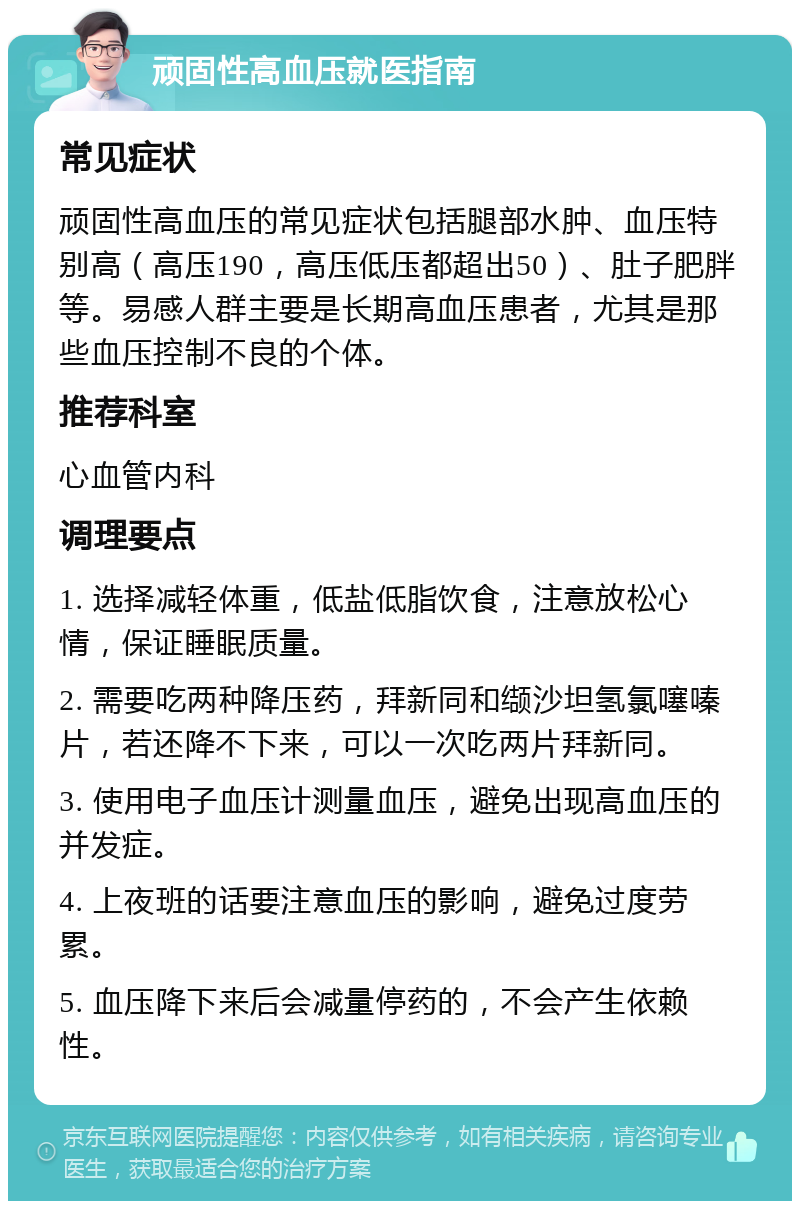 顽固性高血压就医指南 常见症状 顽固性高血压的常见症状包括腿部水肿、血压特别高（高压190，高压低压都超出50）、肚子肥胖等。易感人群主要是长期高血压患者，尤其是那些血压控制不良的个体。 推荐科室 心血管内科 调理要点 1. 选择减轻体重，低盐低脂饮食，注意放松心情，保证睡眠质量。 2. 需要吃两种降压药，拜新同和缬沙坦氢氯噻嗪片，若还降不下来，可以一次吃两片拜新同。 3. 使用电子血压计测量血压，避免出现高血压的并发症。 4. 上夜班的话要注意血压的影响，避免过度劳累。 5. 血压降下来后会减量停药的，不会产生依赖性。