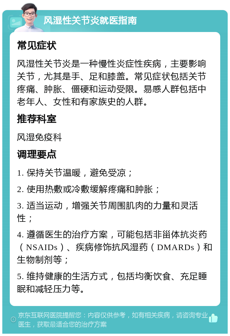 风湿性关节炎就医指南 常见症状 风湿性关节炎是一种慢性炎症性疾病，主要影响关节，尤其是手、足和膝盖。常见症状包括关节疼痛、肿胀、僵硬和运动受限。易感人群包括中老年人、女性和有家族史的人群。 推荐科室 风湿免疫科 调理要点 1. 保持关节温暖，避免受凉； 2. 使用热敷或冷敷缓解疼痛和肿胀； 3. 适当运动，增强关节周围肌肉的力量和灵活性； 4. 遵循医生的治疗方案，可能包括非甾体抗炎药（NSAIDs）、疾病修饰抗风湿药（DMARDs）和生物制剂等； 5. 维持健康的生活方式，包括均衡饮食、充足睡眠和减轻压力等。