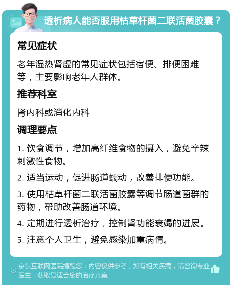 透析病人能否服用枯草杆菌二联活菌胶囊？ 常见症状 老年湿热肾虚的常见症状包括宿便、排便困难等，主要影响老年人群体。 推荐科室 肾内科或消化内科 调理要点 1. 饮食调节，增加高纤维食物的摄入，避免辛辣刺激性食物。 2. 适当运动，促进肠道蠕动，改善排便功能。 3. 使用枯草杆菌二联活菌胶囊等调节肠道菌群的药物，帮助改善肠道环境。 4. 定期进行透析治疗，控制肾功能衰竭的进展。 5. 注意个人卫生，避免感染加重病情。