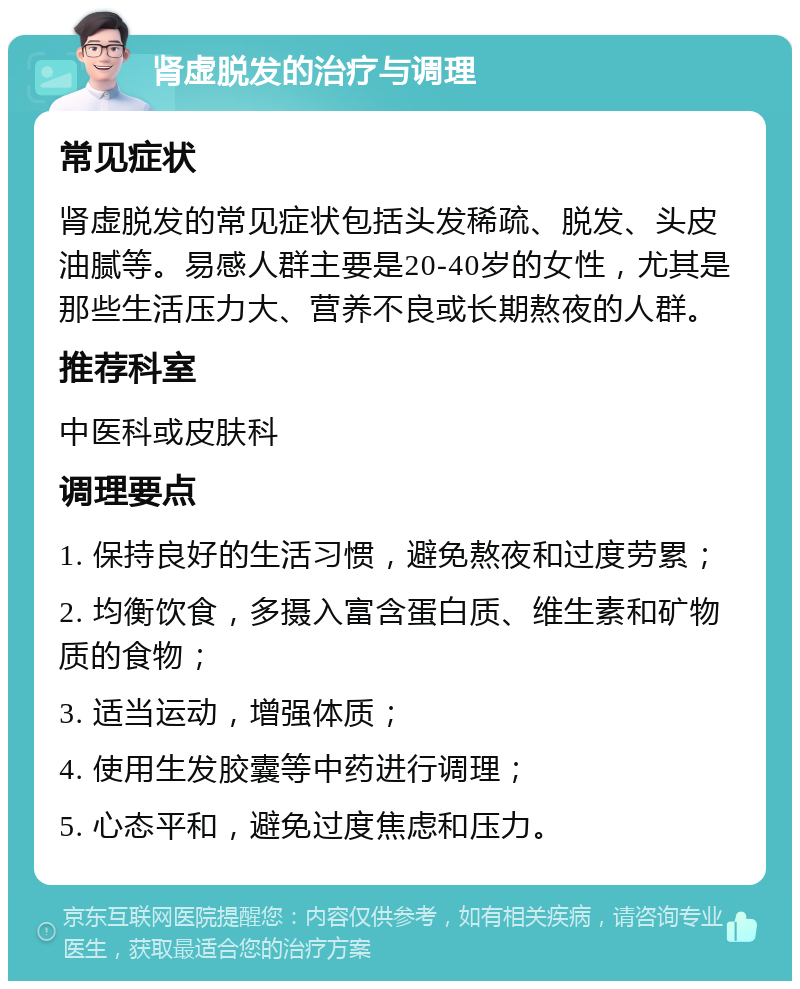 肾虚脱发的治疗与调理 常见症状 肾虚脱发的常见症状包括头发稀疏、脱发、头皮油腻等。易感人群主要是20-40岁的女性，尤其是那些生活压力大、营养不良或长期熬夜的人群。 推荐科室 中医科或皮肤科 调理要点 1. 保持良好的生活习惯，避免熬夜和过度劳累； 2. 均衡饮食，多摄入富含蛋白质、维生素和矿物质的食物； 3. 适当运动，增强体质； 4. 使用生发胶囊等中药进行调理； 5. 心态平和，避免过度焦虑和压力。