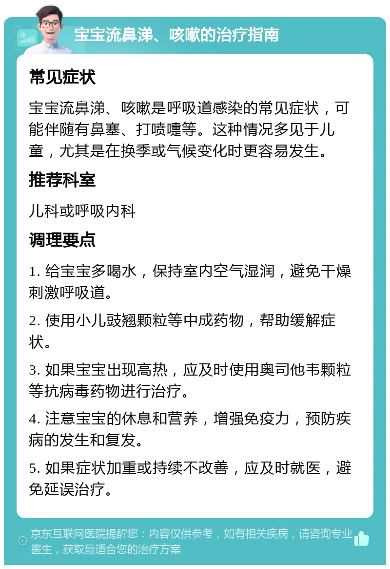 宝宝流鼻涕、咳嗽的治疗指南 常见症状 宝宝流鼻涕、咳嗽是呼吸道感染的常见症状，可能伴随有鼻塞、打喷嚏等。这种情况多见于儿童，尤其是在换季或气候变化时更容易发生。 推荐科室 儿科或呼吸内科 调理要点 1. 给宝宝多喝水，保持室内空气湿润，避免干燥刺激呼吸道。 2. 使用小儿豉翘颗粒等中成药物，帮助缓解症状。 3. 如果宝宝出现高热，应及时使用奥司他韦颗粒等抗病毒药物进行治疗。 4. 注意宝宝的休息和营养，增强免疫力，预防疾病的发生和复发。 5. 如果症状加重或持续不改善，应及时就医，避免延误治疗。